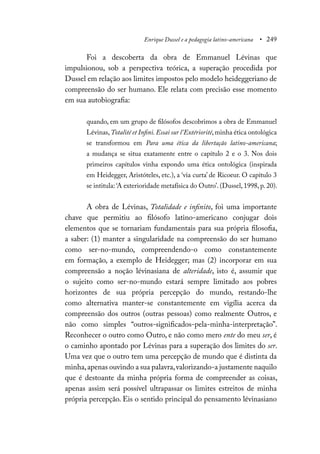 Enrique Dussel e a pedagogia latino-americana • 249
Foi a descoberta da obra de Emmanuel Lévinas que
impulsionou, sob a perspectiva teórica, a superação procedida por
Dussel em relação aos limites impostos pelo modelo heideggeriano de
compreensão do ser humano. Ele relata com precisão esse momento
em sua autobiografia:
quando, em um grupo de filósofos descobrimos a obra de Emmanuel
Lévinas,Totalité et Infini. Essai sur l’Extériorité,minha ética ontológica
se transformou em Para uma ética da libertação latino-americana;
a mudança se situa exatamente entre o capítulo 2 e o 3. Nos dois
primeiros capítulos vinha expondo uma ética ontológica (inspirada
em Heidegger, Aristóteles, etc.), a ‘via curta’ de Ricoeur. O capítulo 3
se intitula: ‘A exterioridade metafísica do Outro’. (Dussel, 1998, p. 20).
A obra de Lévinas, Totalidade e infinito, foi uma importante
chave que permitiu ao filósofo latino-americano conjugar dois
elementos que se tornariam fundamentais para sua própria filosofia,
a saber: (1) manter a singularidade na compreensão do ser humano
como ser-no-mundo, compreendendo-o como constantemente
em formação, a exemplo de Heidegger; mas (2) incorporar em sua
compreensão a noção lévinasiana de alteridade, isto é, assumir que
o sujeito como ser-no-mundo estará sempre limitado aos pobres
horizontes de sua própria percepção do mundo, restando-lhe
como alternativa manter-se constantemente em vigília acerca da
compreensão dos outros (outras pessoas) como realmente Outros, e
não como simples “outros-significados-pela-minha-interpretação”.
Reconhecer o outro como Outro, e não como mero ente do meu ser, é
o caminho apontado por Lévinas para a superação dos limites do ser.
Uma vez que o outro tem uma percepção de mundo que é distinta da
minha,apenas ouvindo a sua palavra,valorizando-a justamente naquilo
que é destoante da minha própria forma de compreender as coisas,
apenas assim será possível ultrapassar os limites estreitos de minha
própria percepção. Eis o sentido principal do pensamento lévinasiano
 