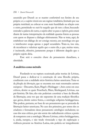 250 • Daniel Pansarelli
assumido por Dussel: ao se manter confortável nos limites de seu
próprio ser, o sujeito viverá em um regime totalitário, limitado por sua
própria totalidade; ao colocar-se com mais humildade na relação com
o outro, permitindo-se ouvi-lo naquilo que ele tem a dizer, buscando
entender a palavra do outro,o sujeito abre-se para o infinito,pois estará
diante de tantas interpretações da realidade quantas forem as pessoas
com quem se dispuser a dialogar efetivamente. Não se trata, aqui, de
estabelecer um diálogo do ser consigo mesmo, um monólogo em que
o interlocutor ocupa apenas o papel secundário. Trata-se, isso sim,
de reconhecer e valorizar aquilo que o outro diz, e que, muitas vezes,
é incômodo, ofensivo, justamente porque é diferente daquilo que o
próprio sujeito diria.
Esse será o conceito chave do pensamento dusseliano, a
alteridade.
A analética como método
Fundando-se na ruptura ocasionada pelas teorias de Lévinas,
Dussel passa a dedicar-se à construção de uma filosofia própria,
condizente com a realidade sócio-histórica latino-americana.Trata-se
da filosofia da libertação, que se encontra nos mais renomados autores
europeus – Descartes, Kant, Hegel e Heidegger –, bem como em seus
críticos, dentre os quais Feuerbach, Marx, Kierkegaard, Lévinas, sua
pré-história. De fato, eles não poderiam constituir a base da filosofia
da libertação, uma vez que são expoentes de uma tradição filosófica
que gerou, dentre outros frutos, a ontologia solipsista heideggeriana.
Não podem, portanto, ser base de um pensamento que se pretenda de
libertação latino-americana. No caso dos primeiros, por serem eles os
criadores e formadores desse pensamento ontológico excludente; no
caso dos seus críticos, por não serem tão radicalmente críticos a ponto
de romperem com a ontologia. Mesmo Lévinas, crítico heideggeriano,
é, ainda, europeu, e não tendo vivenciado o tipo de exploração e
violência presente na América Latina, não poderia ser integralmente
 