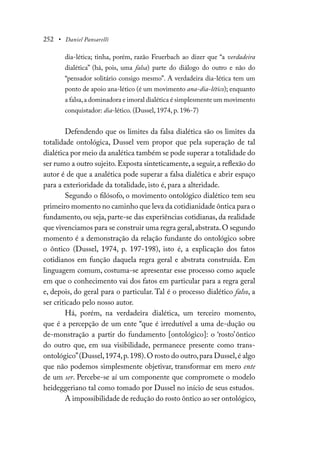 252 • Daniel Pansarelli
dia-lética; tinha, porém, razão Feuerbach ao dizer que “a verdadeira
dialética” (há, pois, uma falsa) parte do diálogo do outro e não do
“pensador solitário consigo mesmo”. A verdadeira dia-lética tem um
ponto de apoio ana-lético (é um movimento ana-dia-lético); enquanto
a falsa,a dominadora e imoral dialética é simplesmente um movimento
conquistador: dia-lético. (Dussel, 1974, p. 196-7)
Defendendo que os limites da falsa dialética são os limites da
totalidade ontológica, Dussel vem propor que pela superação de tal
dialética por meio da analética também se pode superar a totalidade do
ser rumo a outro sujeito.Exposta sinteticamente,a seguir,a reflexão do
autor é de que a analética pode superar a falsa dialética e abrir espaço
para a exterioridade da totalidade, isto é, para a alteridade.
Segundo o filósofo, o movimento ontológico dialético tem seu
primeiro momento no caminho que leva da cotidianidade ôntica para o
fundamento, ou seja, parte-se das experiências cotidianas, da realidade
que vivenciamos para se construir uma regra geral,abstrata.O segundo
momento é a demonstração da relação fundante do ontológico sobre
o ôntico (Dussel, 1974, p. 197-198), isto é, a explicação dos fatos
cotidianos em função daquela regra geral e abstrata construída. Em
linguagem comum, costuma-se apresentar esse processo como aquele
em que o conhecimento vai dos fatos em particular para a regra geral
e, depois, do geral para o particular. Tal é o processo dialético falso, a
ser criticado pelo nosso autor.
Há, porém, na verdadeira dialética, um terceiro momento,
que é a percepção de um ente “que é irredutível a uma de-dução ou
de-monstração a partir do fundamento [ontológico]: o ‘rosto’ôntico
do outro que, em sua visibilidade, permanece presente como trans-
ontológico”(Dussel,1974,p.198).O rosto do outro,para Dussel,é algo
que não podemos simplesmente objetivar, transformar em mero ente
de um ser. Percebe-se aí um componente que compromete o modelo
heideggeriano tal como tomado por Dussel no início de seus estudos.
A impossibilidade de redução do rosto ôntico ao ser ontológico,
 