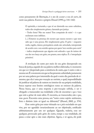 Enrique Dussel e a pedagogia latino-americana • 255
como pensamento de libertação, é o ato de escutar a voz do outro, de
ouvir sua palavra. Escreve o próprio Dussel (1993, p. 141-142):
O oprimido, o torturado, o que vê ser destruída sua carne sofredora,
todos eles simplesmente gritam, clamando por justiça:
– Tenho fome! Não me mates! Tem compaixão de mim! – é o que
exclamam esses infelizes.
[...] Estamos na presença do escravo que nasceu escravo e que nem
sabe que é uma pessoa. Ele simplesmente grita. O grito – enquanto
ruído, rugido, clamor, protopalavra ainda não articulada, interpretada
de acordo com o seu sentido apenas por quem ‘tem ouvidos para ouvir’
– indica simplesmente que alguém está sofrendo e que do íntimo de
sua dor nos lança um grito, um pranto, uma súplica. É a ‘interpelação
primitiva’.
A revelação do outro por meio do seu grito desesperado em
busca de justiça,seguido de sua palavra melhor elaborada,é o momento
em que se é despertado para a existência do outro, que é outro e não o
mesmoser.Éomomentoemquesefazpresenteaalteridade,justamente
por ser uma palavra por intermédio da qual o outro diz,partindo de si-
mesmo, que ela é uma pro-vocação ao ouvinte, o qual, impossibilitado
de justificar tal palavra de outrem no interior de sua própria totalidade,
busca superar seus limites ontológicos rumo ao emissor da palavra.
Nessa busca, que é uma resposta à pro-vocação sofrida, o ser é
obrigado a transcender sua totalidade a fim de encontrar o que é isso
que está a gritar de mais-além. E encontra, ao transcender, não o que,
mas quem. Encontra uma pessoa, um “outro como sujeito autônomo,
livre e distinto (não só igual ou diferente)” (Dussel, 2002, p. 374).
Esse outro grita por estar vitimado na e pela sociedade em que
vive, por ser agredido invariavelmente ao ser objetivado, entificado
arbitrariamente por um ser qualquer. Quando, todavia, esse ser
qualquer, provocado pelo grito do outro, rompe a sua totalidade, ele
passa a estar apto a não mais objetivar. Agora, e só agora, ele pode
 