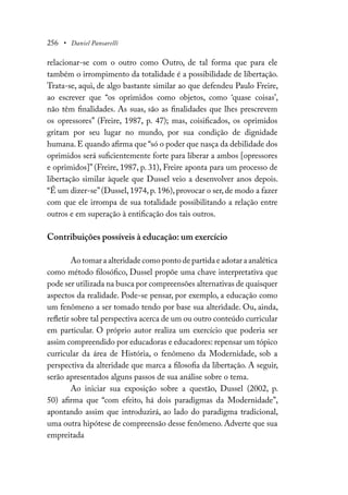 256 • Daniel Pansarelli
relacionar-se com o outro como Outro, de tal forma que para ele
também o irrompimento da totalidade é a possibilidade de libertação.
Trata-se, aqui, de algo bastante similar ao que defendeu Paulo Freire,
ao escrever que “os oprimidos como objetos, como ‘quase coisas’,
não têm finalidades. As suas, são as finalidades que lhes prescrevem
os opressores” (Freire, 1987, p. 47); mas, coisificados, os oprimidos
gritam por seu lugar no mundo, por sua condição de dignidade
humana. E quando afirma que “só o poder que nasça da debilidade dos
oprimidos será suficientemente forte para liberar a ambos [opressores
e oprimidos]” (Freire, 1987, p. 31), Freire aponta para um processo de
libertação similar àquele que Dussel veio a desenvolver anos depois.
“É um dizer-se”(Dussel, 1974, p. 196), provocar o ser, de modo a fazer
com que ele irrompa de sua totalidade possibilitando a relação entre
outros e em superação à entificação dos tais outros.
Contribuições possíveis à educação: um exercício
Ao tomar a alteridade como ponto de partida e adotar a analética
como método filosófico, Dussel propõe uma chave interpretativa que
pode ser utilizada na busca por compreensões alternativas de quaisquer
aspectos da realidade. Pode-se pensar, por exemplo, a educação como
um fenômeno a ser tomado tendo por base sua alteridade. Ou, ainda,
refletir sobre tal perspectiva acerca de um ou outro conteúdo curricular
em particular. O próprio autor realiza um exercício que poderia ser
assim compreendido por educadoras e educadores: repensar um tópico
curricular da área de História, o fenômeno da Modernidade, sob a
perspectiva da alteridade que marca a filosofia da libertação. A seguir,
serão apresentados alguns passos de sua análise sobre o tema.
Ao iniciar sua exposição sobre a questão, Dussel (2002, p.
50) afirma que “com efeito, há dois paradigmas da Modernidade”,
apontando assim que introduzirá, ao lado do paradigma tradicional,
uma outra hipótese de compreensão desse fenômeno. Adverte que sua
empreitada
 