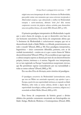 Enrique Dussel e a pedagogia latino-americana • 257
exigirá uma nova interpretação de todo o fenômeno da Modernidade,
para poder contar com momentos que nunca estiveram incorporados à
Modernidade europeia, e que subsumindo o melhor da Modernidade
europeia e norte-americana, afirmará ‘desde fora’ dela mesma
componentes essenciais das próprias culturas excluídas, para desenvolver
uma nova política futura, a do século XXI. (Dussel, 2007, p. 145).
O primeiro paradigma interpretativo da Modernidade é aquele
que o autor chama de europeu, ou que se desenvolve com base em
um horizonte eurocêntrico. Essa forma de compreensão afirma que
“o fenômeno da Modernidade é exclusivamente europeu; que vai se
desenvolvendo desde a Idade Média e se difunde, posteriormente, em
todo o mundo” (Dussel, 2002, p. 50). Esse paradigma interpretativo,
hegemônico – único comumente difundido, portanto, com ar de
verdade incontestável – contém em si o que o autor chama de “falácia
desenvolvimentista”(Dussel,1994,p.13),na medida em que sugere que
a cultura europeia superou as demais por meio de um desenvolvimento
próprio, interno, intrínseco a si mesma. Segundo essa interpretação,
ter-se-iam registrado na Europa “características excepcionais internas,
que lhe permitiram superar essencialmente por sua racionalidade a
todas as outras culturas” (Dussel, 2002, p. 50).
Em sua obra Ética da libertação, assim sintetiza tal paradigma:
O ‘paradigma eurocêntrico da Modernidade’ (universalmente aceito,
que tem em Weber um autorizado expoente), cuja opinião é que a
Europa, a partir de uma superioridade intrínseca, se expande na Idade
Moderna, sobre todas as outras culturas, devido a algum tipo de
superioridade (tecnológica, militar, política, econômica, religiosa etc.)
acumulada na Idade Média. (Dussel, 2002, p. 621).
Essa forma de compreensão da história gerará a divisão
didática dos períodos comumente encontrada nas historiografias em
Idade Antiga, Medieval, Moderna e Contemporânea (Dussel, 2002,
 