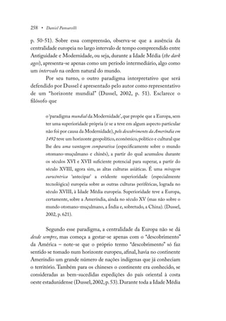 258 • Daniel Pansarelli
p. 50-51). Sobre essa compreensão, observa-se que a ausência da
centralidade europeia no largo intervalo de tempo compreendido entre
Antiguidade e Modernidade, ou seja, durante a Idade Média (the dark
ages), apresenta-se apenas como um período intermediário, algo como
um intervalo na ordem natural do mundo.
Por seu turno, o outro paradigma interpretativo que será
defendido por Dussel é apresentado pelo autor como representativo
de um “horizonte mundial” (Dussel, 2002, p. 51). Esclarece o
filósofo que
o ‘paradigma mundial da Modernidade’,que propõe que a Europa,sem
ter uma superioridade própria (e se a teve em algum aspecto particular
não foi por causa da Modernidade),pelo descobrimento da Ameríndia em
1492 teve um horizonte geopolítico,econômico,político e cultural que
lhe deu uma vantagem comparativa (especificamente sobre o mundo
otomano-muçulmano e chinês), a partir do qual acumulou durante
os séculos XVI e XVII suficiente potencial para superar, a partir do
século XVIII, agora sim, as altas culturas asiáticas. É uma miragem
eurocêntrica ‘antecipar’ a evidente superioridade (especialmente
tecnológica) europeia sobre as outras culturas periféricas, lograda no
século XVIII, à Idade Média europeia. Superioridade teve a Europa,
certamente, sobre a Ameríndia, ainda no século XV (mas não sobre o
mundo otomano-muçulmano, a Índia e, sobretudo, a China). (Dussel,
2002, p. 621).
Segundo esse paradigma, a centralidade da Europa não se dá
desde sempre, mas começa a gestar-se apenas com o “descobrimento”
da América – note-se que o próprio termo “descobrimento” só faz
sentido se tomado num horizonte europeu, afinal, havia no continente
Ameríndio um grande número de nações indígenas que já conheciam
o território. Também para os chineses o continente era conhecido, se
consideradas as bem-sucedidas expedições do país oriental à costa
oeste estadunidense (Dussel,2002,p.53).Durante toda a Idade Média
 