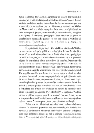 Apresentação • 25
figura intelectual de Maurício Tragtenberg no cenário do pensamento
pedagógico brasileiro da segunda metade do século XX. Além disso, o
capítulo sublinha o caráter heterodoxo da obra do autor no que toca
a suas referências teóricas, que mobilizam o pensamento de Weber,
de Marx e toda a tradição anarquista, bem como a originalidade de
uma obra que se propõe, como método, a ser desafiadora, instigante
e intrigante. A dimensão pedagógica desse trabalho só pode ser
devidamente palmilhada quando se tem em conta a vastidão do
repertório de Tragtenberg. Com ele, o discurso da pedagogia era
substantivamente deslocado...
O capítulo escrito por mim – Carlota Boto –,intitulado“Trilhas
de um mestre: o legado político e pedagógico de José Mário Pires
Azanha”, pretende desenvolver uma reflexão sobre a obra pedagógica
do autor tratado, traçando um quadro analítico com vistas a apreender
alguns dos conceitos e ideais norteadores de sua obra. Nesse sentido,
inicia-se a reflexão com a análise de alguns aspectos de seu trabalho de
doutoramento em meados dos anos 70,e a perspectiva ali desenvolvida
acerca do que Azanha compreende por experimentação educacional.
Em seguida, considera-se haver três outros textos seminais na obra
do autor, destacando-se um artigo publicado no princípio dos anos
80 acerca das diferentes compreensões do conceito de democratização
quando aplicado a questões de ensino. No início da década de 90, dois
trabalhos seriam postos a público: sua tese de livre-docência sobre
a fertilidade dos estudos do cotidiano no campo da educação e um
artigo publicado na Revista USP (1990/1991), intitulado “Cultura
escolar brasileira: um programa de pesquisas”. Em uma época em que
a pesquisa educacional brasileira não se debruçava sobre a categoria da
cultura escolar, Azanha aponta, com pioneirismo, nessa direção.
Enfim,autores diferentes foram abordados também sob formas
diversas. A coletânea pretendeu ser, nesse sentido, um convite para
revisitar o pensamento de autores considerados clássicos, indagando
deles seus específicos modos de ver a infância e a educação de seu
tempo. No conjunto, é possível reconhecer proximidades e distâncias,
 