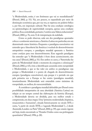 260 • Daniel Pansarelli
“a Modernidade, então, é um fenômeno que vai se mundializando”
(Dussel, 2002, p. 51). Vai, aos poucos, se expandindo por meio da
dominação econômica que, por sua vez, se expressa em poderio bélico
e, por fim, em imposição cultural. Não há uma condição ontológica
ou epistemológica de superioridade europeia, apenas uma condição
política.Essa centralidade,portanto,“contém uma‘falácia reducionista’”
(Dussel, 2002, p. 76, nota 3) de interpretação da realidade.
Como se pode observar, cada um dos paradigmas apontados
coloca o continente americano,a América Latina em particular,em um
determinado status histórico. Enquanto o paradigma eurocêntrico vai
entender que a ‘descoberta’da América é resultado do desenvolvimento
autopoiético europeu, o paradigma mundial apresenta a América
como condição para esse desenvolvimento. Esse segundo paradigma
faz entender que “a Modernidade é fruto desse acontecimento, não
sua causa” (Dussel, 2002, p. 51). Em ambos os casos, a “Ameríndia faz
parte da ‘Modernidade’ desde o momento da conquista e colonização”
(Dussel, 2002, p. 63), vista a identificação assumida entre europeidade
e Modernidade, o que se faz valer em ambos os paradigmas: seja
porque a Modernidade é o ponto de chegada do desenvolvimento
europeu (paradigma eurocêntrico), seja porque é o período em que
pela primeira vez a Europa se faz centro (paradigma mundial),
invariavelmente Modernidade será entendida como sinônimo de
europeidade, ou melhor, de eurocentralidade.
A considerar o paradigma mundial defendido por Dussel como
possibilidade interpretativa de uma alteridade (América Latina) em
relação ao ser sempre central das elaborações da história (Europa),
a Modernidade deveria ser dividida, para seu melhor estudo e
compreensão, em duas etapas. Uma “primeira modernidade, hispânica,
renascentista e humanista”, situada historicamente no século XVI; e
outra, “a partir do século XVII, a ‘segunda Modernidade’ [...] desde
Amsterdã, Londres ou Paris” (Dussel, 2002, p. 59), que estaria vigente
até hoje, tendo encontrado os “Estados Unidos como sua prolongação
quantitativa” (Dussel, 1996, p. 20).
 