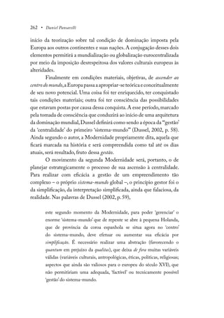 262 • Daniel Pansarelli
início da teorização sobre tal condição de dominação imposta pela
Europa aos outros continentes e suas nações. A conjugação desses dois
elementos permitirá a mundialização ou globalização eurocentralizada
por meio da imposição desrespeitosa dos valores culturais europeus às
alteridades.
Finalmente em condições materiais, objetivas, de ascender ao
centrodomundo,aEuropapassaaapropriar-seteóricaeconceitualmente
de seu novo potencial. Uma coisa foi ter enriquecido, ter conquistado
tais condições materiais; outra foi ter consciência das possibilidades
que estavam postas por causa dessa conquista.A esse período,marcado
pela tomada de consciência que conduzirá ao início de uma arquitetura
da dominação mundial,Dussel definirá como sendo a época da “‘gestão’
da ‘centralidade’ do primeiro ‘sistema-mundo’” (Dussel, 2002, p. 58).
Ainda segundo o autor, a Modernidade propriamente dita, aquela que
ficará marcada na história e será compreendida como tal até os dias
atuais, será resultado, fruto dessa gestão.
O movimento da segunda Modernidade será, portanto, o de
planejar estrategicamente o processo de sua ascensão à centralidade.
Para realizar com eficácia a gestão de um empreendimento tão
complexo – o próprio sistema-mundo global –, o princípio gestor foi o
da simplificação, da interpretação simplificada, ainda que falaciosa, da
realidade. Nas palavras de Dussel (2002, p. 59),
este segundo momento da Modernidade, para poder ‘gerenciar’ o
enorme ‘sistema-mundo’ que de repente se abre à pequena Holanda,
que de província da coroa espanhola se situa agora no ‘centro’
do sistema-mundo, deve efetuar ou aumentar sua eficácia por
simplificação. É necessário realizar uma abstração (favorecendo o
quantum em prejuízo da qualitas), que deixa de fora muitas variáveis
válidas (variáveis culturais, antropológicas, éticas, políticas, religiosas;
aspectos que ainda são valiosos para o europeu do século XVI), que
não permitiriam uma adequada, ‘factível’ ou tecnicamente possível
‘gestão’ do sistema-mundo.
 