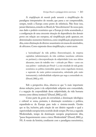 Enrique Dussel e a pedagogia latino-americana • 263
A simplificação do mundo pode assumir a simplificação do
paradigma interpretativo do mundo, que passa a ser compreendido,
sempre, tendo a Europa como ponto de referência. Não fosse isso,
jamais falaríamos,estando no Brasil,do “descobrimento”do nosso país;
mas dado o poderio econômico que a Europa já vinha acumulando, e
a configuração de uma crescente situação de dependência dos demais
povos em relação aos europeus, tal simplificação pode aparecer, em
determinados momentos históricos, como simplificação propriamente
dita,como eliminação do diverso:assassinatos em massa de ameríndios,
de africanos. Como expressão dessa simplificação, o autor anota
a ‘racionalização’ da vida política (burocratização), da empresa
capitalista (administração), da vida cotidiana (ascetismo calvinista
ou puritano), a descorporalização da subjetividade (com seus efeitos
alienantes, tanto do trabalho vivo – criticado por Marx – como em
suas pulsões – analisadas por Freud –), a não-eticidade de toda gestão
econômica ou política (entendida apenas como engenharia técnica),
a supressão da razão prático-comunicativa, substituída pela razão
instrumental, a individualidade solipsista que nega a comunidade etc.
(Dussel, 2002, p. 61).
Sob a perspectiva ética, observa-se que “a mais importante
destas reduções, junto à da subjetividade solipsista sem comunidade,
é a negação da corporalidade desta subjetividade, da vida humana
mesma como última instância” (Dussel, 2002, p. 62).
Como parte da gestão da centralidade, a dominação ideológica
e cultural se soma, portanto, à dominação econômica e política,
expandindo-se da Europa para todo o sistema-mundo. Gestão
que se faz, inclusive, pela criação de um ideário segundo o qual a
superioridade europeia teria ocorrido desde sempre.Por isso,a segunda
Modernidade, tempo da dominação europeia propriamente dita,
“passa frequentemente como a única Modernidade” (Dussel, 2002, p.
59). A versão da história, condizente com o paradigma eurocêntrico,
 