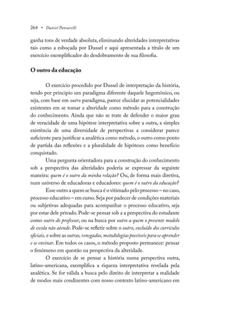 264 • Daniel Pansarelli
ganha tons de verdade absoluta, eliminando alteridades interpretativas
tais como a esboçada por Dussel e aqui apresentada a título de um
exercício exemplificador do desdobramento de sua filosofia.
O outro da educação
O exercício procedido por Dussel de interpretação da história,
tendo por princípio um paradigma diferente daquele hegemônico, ou
seja, com base em outro paradigma, parece elucidar as potencialidades
existentes em se tomar a alteridade como método para a construção
do conhecimento. Ainda que não se trate de defender o maior grau
de veracidade de uma hipótese interpretativa sobre a outra, a simples
existência de uma diversidade de perspectivas a considerar parece
suficiente para justificar a analética como método, o outro como ponto
de partida das reflexões e a pluralidade de hipóteses como benefício
conquistado.
Uma pergunta orientadora para a construção do conhecimento
sob a perspectiva das alteridades poderia se expressar da seguinte
maneira: quem é o outro da minha relação? Ou, de forma mais diretiva,
num universo de educadoras e educadores: quem é o outro da educação?
Esse outro a quem se busca é o vitimado pelo processo – no caso,
processo educativo – em curso.Seja por padecer de condições materiais
ou subjetivas adequadas para acompanhar o processo educativo, seja
por estar dele privado. Pode-se pensar sob a a perspectiva do estudante
como outro do professor, ou na busca por outro a quem o presente modelo
de escola não atende. Pode-se refletir sobre o outro, excluído dos currículos
oficiais, e sobre as outras,renegadas,metodologias possíveis para se aprender
e se ensinar. Em todos os casos, o método proposto permanece: pensar
o fenômeno em questão na perspectiva da alteridade.
O exercício de se pensar a história numa perspectiva outra,
latino-americana, exemplifica a riqueza interpretativa revelada pela
analética. Se for válida a busca pelo direito de interpretar a realidade
de modos mais condizentes com nosso contexto latino-americano em
 