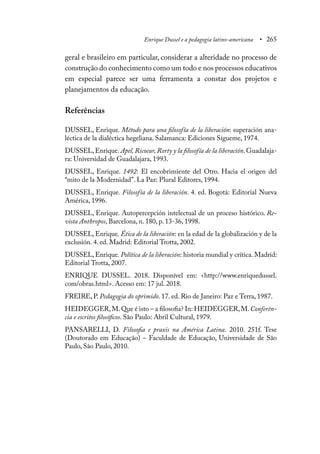 Enrique Dussel e a pedagogia latino-americana • 265
geral e brasileiro em particular, considerar a alteridade no processo de
construção do conhecimento como um todo e nos processos educativos
em especial parece ser uma ferramenta a constar dos projetos e
planejamentos da educação.
Referências
DUSSEL, Enrique. Método para una filosofía de la liberación: superación ana-
léctica de la dialéctica hegeliana. Salamanca: Ediciones Sígueme, 1974.
DUSSEL, Enrique. Apel, Ricoeur, Rorty y la filosofía de la liberación. Guadalaja-
ra: Universidad de Guadalajara, 1993.
DUSSEL, Enrique. 1492: El encobrimiente del Otro. Hacia el origen del
“mito de la Modernidad”. La Paz: Plural Editores, 1994.
DUSSEL, Enrique. Filosofía de la liberación. 4. ed. Bogotá: Editorial Nueva
América, 1996.
DUSSEL, Enrique. Autopercepción intelectual de un proceso histórico. Re-
vista Anthropos, Barcelona, n. 180, p. 13-36, 1998.
DUSSEL, Enrique. Ética de la liberación: en la edad de la globalización y de la
exclusión. 4. ed. Madrid: Editorial Trotta, 2002.
DUSSEL, Enrique. Política de la liberación: historia mundial y crítica. Madrid:
Editorial Trotta, 2007.
ENRIQUE DUSSEL. 2018. Disponível em: <http://www.enriquedussel.
com/obras.html>. Acesso em: 17 jul. 2018.
FREIRE, P. Pedagogia do oprimido. 17. ed. Rio de Janeiro: Paz e Terra, 1987.
HEIDEGGER,M.Que é isto – a filosofia? In: HEIDEGGER,M.Conferên-
cia e escritos filosóficos. São Paulo: Abril Cultural, 1979.
PANSARELLI, D. Filosofia e praxis na América Latina. 2010. 251f. Tese
(Doutorado em Educação) – Faculdade de Educação, Universidade de São
Paulo, São Paulo, 2010.
 