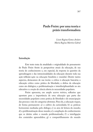267
Paulo Freire: por uma teoria e
práxis transformadora
Lisete Regina Gomes Arelaro
Maria Regina Martins Cabral
Introdução
Este texto trata da atualidade e originalidade do pensamento
de Paulo Freire frente às perspectivas atuais da educação, de sua
teoria do conhecimento e, em especial, da resposta às questões da
aprendizagem e das intencionalidades da educação durante toda sua
ação-reflexão-ação na educação brasileira e mundial. Dentre tantos
aspectos, destacamos de sua teoria: a crítica à educação bancária; a
educação crítica como prática da liberdade; a defesa da educação
como ato dialógico; a problematização e interdisciplinaridade no ato
educativo e a noção de ciência aberta às necessidades populares.
Freire apresenta, em amplo acervo teórico, reflexões que
apontam para a importância de uma educação que parta das
necessidades populares como prática de liberdade e de emancipação
das pessoas e não de categorias abstratas. Para ele, a educação requer,
de forma permanente: a) o cultivo da curiosidade; b) as práticas
horizontais mediadas pelo diálogo; c) os atos de leitura do mundo;
d) a problematização desse mundo; e) a ampliação do conhecimento
que se detém sobre o mundo problematizado; f) a interligação
dos conteúdos apreendidos; g) o compartilhamento do mundo
 