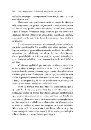 268 • Lisete Regina Gomes Arelaro e Maria Regina Martins Cabral
conhecido, tendo por base o processo de construção e reconstrução
do conhecimento.
Freire teve uma grande importância no campo da educação
crítica,defendendoumtipodeeducaçãoquevalorizasseoconhecimento
das pessoas mais pobres, menos escolarizadas e com menor acesso
a bens e serviços. Ao mesmo tempo, defendia que esse saber fosse
expandido para que permitisse ao educando não só conhecer o mundo,
mas transformá-lo. Por conta dessas defesas, sempre teve aliados e
adversários.
Nos últimos dez anos,com o acirramento da crise do capitalismo
nos países considerados desenvolvidos, suas ideias ganharam mais
força na medida em que as críticas à educação neoliberal e ao ambiente
educacional da globalização necessitam de uma educação que
discuta possibilidades de enfrentamento, não apenas como soluções
para problemas individuais, mas como construção de possibilidades
coletivas.
O discurso neoliberal, por um lado, corrobora a construção
de um conhecimento que uniformiza os saberes e o “comodismo”
individualista das pessoas, de outro, requer um tipo de conhecimento
diferente,que sustente e fundamente a concentração de renda como fato
natural e que tem alimentado problemas sociais como o desemprego,
a fome, a baixa qualidade de vida de grande parte da população no
mundo e, atualmente, também nos países mais ricos.
Parte da reflexão deste texto trata das consequências que a
aplicação das ideias pedagógicas de Paulo Freire tem tido e pode ter na
prática, não apenas em termos de conteúdos, atitudes e métodos que
apontem para a necessidade de se repensar a escola, a sala de aula, um
novo sistema educativo,um novo currículo,uma nova pedagogia,tendo
em vista as novas necessidades do atual cenário mundial, mas também
de como se analisam os dados das pesquisas na área da educação.
Não se pode perder de vista o fato de que Freire elaborou categorias
importantes para essas análises, em especial sua teoria epistemológica
sobre o diálogo no processo ensino-aprendizagem.
 