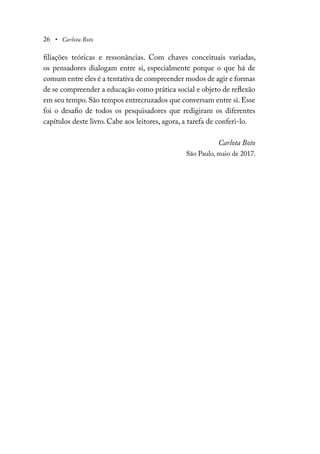 26 • Carlota Boto
filiações teóricas e ressonâncias. Com chaves conceituais variadas,
os pensadores dialogam entre si, especialmente porque o que há de
comum entre eles é a tentativa de compreender modos de agir e formas
de se compreender a educação como prática social e objeto de reflexão
em seu tempo. São tempos entrecruzados que conversam entre si. Esse
foi o desafio de todos os pesquisadores que redigiram os diferentes
capítulos deste livro. Cabe aos leitores, agora, a tarefa de conferi-lo.
Carlota Boto
São Paulo, maio de 2017.
 
