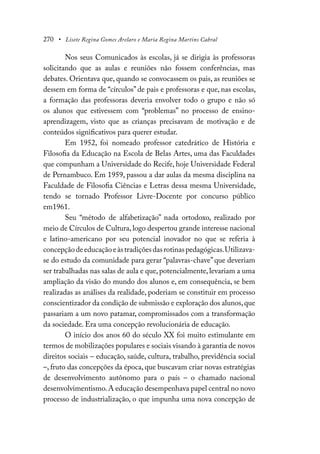 270 • Lisete Regina Gomes Arelaro e Maria Regina Martins Cabral
Nos seus Comunicados às escolas, já se dirigia às professoras
solicitando que as aulas e reuniões não fossem conferências, mas
debates. Orientava que, quando se convocassem os pais, as reuniões se
dessem em forma de “círculos” de pais e professoras e que, nas escolas,
a formação das professoras deveria envolver todo o grupo e não só
os alunos que estivessem com “problemas” no processo de ensino-
aprendizagem, visto que as crianças precisavam de motivação e de
conteúdos significativos para querer estudar.
Em 1952, foi nomeado professor catedrático de História e
Filosofia da Educação na Escola de Belas Artes, uma das Faculdades
que compunham a Universidade do Recife, hoje Universidade Federal
de Pernambuco. Em 1959, passou a dar aulas da mesma disciplina na
Faculdade de Filosofia Ciências e Letras dessa mesma Universidade,
tendo se tornado Professor Livre-Docente por concurso público
em1961.
Seu “método de alfabetização” nada ortodoxo, realizado por
meio de Círculos de Cultura, logo despertou grande interesse nacional
e latino-americano por seu potencial inovador no que se referia à
concepçãodeeducaçãoeàstradiçõesdasrotinaspedagógicas.Utilizava-
se do estudo da comunidade para gerar “palavras-chave” que deveriam
ser trabalhadas nas salas de aula e que, potencialmente, levariam a uma
ampliação da visão do mundo dos alunos e, em consequência, se bem
realizadas as análises da realidade, poderiam se constituir em processo
conscientizador da condição de submissão e exploração dos alunos,que
passariam a um novo patamar, compromissados com a transformação
da sociedade. Era uma concepção revolucionária de educação.
O início dos anos 60 do século XX foi muito estimulante em
termos de mobilizações populares e sociais visando à garantia de novos
direitos sociais – educação, saúde, cultura, trabalho, previdência social
–, fruto das concepções da época, que buscavam criar novas estratégias
de desenvolvimento autônomo para o país – o chamado nacional
desenvolvimentismo.A educação desempenhava papel central no novo
processo de industrialização, o que impunha uma nova concepção de
 