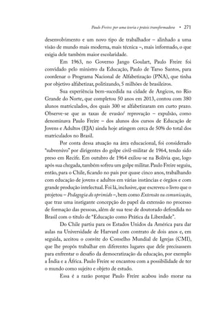 Paulo Freire: por uma teoria e práxis transformadora • 271
desenvolvimento e um novo tipo de trabalhador – alinhado a uma
visão de mundo mais moderna, mais técnica –, mais informado, o que
exigia dele também maior escolaridade.
Em 1963, no Governo Jango Goulart, Paulo Freire foi
convidado pelo ministro da Educação, Paulo de Tarso Santos, para
coordenar o Programa Nacional de Alfabetização (PNA), que tinha
por objetivo alfabetizar, politizando, 5 milhões de brasileiros.
Sua experiência bem-sucedida na cidade de Angicos, no Rio
Grande do Norte, que completou 50 anos em 2013, contou com 380
alunos matriculados, dos quais 300 se alfabetizaram em curto prazo.
Observe-se que as taxas de evasão/ reprovação – expulsão, como
denominava Paulo Freire – dos alunos dos cursos de Educação de
Jovens e Adultos (EJA) ainda hoje atingem cerca de 50% do total dos
matriculados no Brasil.
Por conta dessa atuação na área educacional, foi considerado
“subversivo” por dirigentes do golpe civil-militar de 1964, tendo sido
preso em Recife. Em outubro de 1964 exilou-se na Bolívia que, logo
após sua chegada,também sofreu um golpe militar.Paulo Freire seguiu,
então, para o Chile, ficando no país por quase cinco anos, trabalhando
com educação de jovens e adultos em várias instâncias e órgãos e com
grande produção intelectual.Foi lá,inclusive,que escreveu o livro que o
projetou – Pedagogia do oprimido –,bem como Extensão ou comunicação,
que traz uma instigante concepção do papel da extensão no processo
de formação das pessoas, além de sua tese de doutorado defendida no
Brasil com o título de “Educação como Prática da Liberdade”.
Do Chile partiu para os Estados Unidos da América para dar
aulas na Universidade de Harvard com contrato de dois anos e, em
seguida, aceitou o convite do Conselho Mundial de Igrejas (CMI),
que lhe propôs trabalhar em diferentes lugares que dele precisassem
para enfrentar o desafio da democratização da educação, por exemplo
a Índia e a África. Paulo Freire se encantou com a possibilidade de ter
o mundo como sujeito e objeto de estudo.
Essa é a razão porque Paulo Freire acabou indo morar na
 