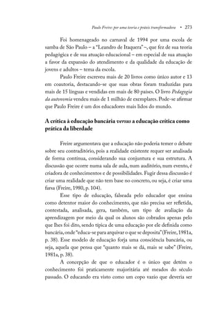 Paulo Freire: por uma teoria e práxis transformadora • 273
Foi homenageado no carnaval de 1994 por uma escola de
samba de São Paulo – a “Leandro de Itaquera” –, que fez de sua teoria
pedagógica e de sua atuação educacional – em especial de sua atuação
a favor da expansão do atendimento e da qualidade da educação de
jovens e adultos – tema da escola.
Paulo Freire escreveu mais de 20 livros como único autor e 13
em coautoria, destacando-se que suas obras foram traduzidas para
mais de 15 línguas e vendidas em mais de 80 países. O livro Pedagogia
da autonomia vendeu mais de 1 milhão de exemplares. Pode-se afirmar
que Paulo Freire é um dos educadores mais lidos do mundo.
A crítica à educação bancária versus a educação crítica como
prática da liberdade
Freire argumentava que a educação não poderia temer o debate
sobre seu contraditório, pois a realidade existente requer ser analisada
de forma contínua, considerando sua conjuntura e sua estrutura. A
discussão que ocorre numa sala de aula, num auditório, num evento, é
criadora de conhecimentos e de possibilidades. Fugir dessa discussão é
criar uma realidade que não tem base no concreto, ou seja, é criar uma
farsa (Freire, 1980, p. 104).
Esse tipo de educação, falseada pelo educador que ensina
como detentor maior do conhecimento, que não precisa ser refletida,
contestada, analisada, gera, também, um tipo de avaliação da
aprendizagem por meio da qual os alunos são cobrados apenas pelo
que lhes foi dito, sendo típica de uma educação por ele definida como
bancária,onde“educa-se para arquivar o que se deposita”(Freire,1981a,
p. 38). Esse modelo de educação forja uma consciência bancária, ou
seja, aquela que pensa que “quanto mais se dá, mais se sabe” (Freire,
1981a, p. 38).
A concepção de que o educador é o único que detém o
conhecimento foi praticamente majoritária até meados do século
passado. O educando era visto como um copo vazio que deveria ser
 