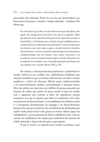 274 • Lisete Regina Gomes Arelaro e Maria Regina Martins Cabral
preenchido pelo educador. Freire foi um dos que desmistificou essa
forma única de pensar e conceber a relação educador – estudante. Ele
afirma que,
Se o educador é o que sabe,se os educandos são os que nada sabem,cabe
àquele dar, entregar, levar, transmitir o seu saber aos segundos. Saber
que deixa de ser de experiência feita para ser de experiência narrada ou
transmitida [...]. A educação que se impõe aos que verdadeiramente se
comprometemcomalibertaçãonãopodefundar-senumacompreensão
dos homens como seres vazios a quem o mundo encha de conteúdos;
não pode basear-se numa consciência especializada,mecanisticamente
compartimentada, mas nos homens como corpos conscientes e na
consciência como consciência intencionada ao mundo. Não pode ser a
do depósito de conteúdos, mas a da problematização dos homens em
suas relações com o mundo. (Freire, 1985, p. 79).
No entanto, a educação bancária predominou e predomina no
mundo. Acirrou-se esse modelo com a globalização neoliberal, num
contexto mundial em que os sistemas educacionais em todo o mundo
ampliaram a oferta de educação. Muitos países subdesenvolvidos
e em desenvolvimento também universalizaram a educação básica.
Dos mais pobres aos mais ricos, são milhões de pessoas passando por
sistemas de ensino que isolam de quem estuda as bases do mundo
real, a argamassa que sustenta as bases do capitalismo, sistema
econômico esse que se espraiou por todos os continentes com a face
mais perversa da financeirização: a mercantilização dos direitos sociais
e a consequente desvalorização do emprego e do desenvolvimento
humano. Ou seja, por coerência a ele, as indústrias são deslocadas para
regiões onde possam lucrar mais, graças aos baixos salários pagos aos
trabalhadores e a pouca garantia de direitos trabalhistas, bem como ao
convite aos trabalhadores do campo para usufruírem das benesses da
cidade, deixando a riqueza da terra para o agronegócio.
O que se mostra e se expande nesse modelo econômico, e que
 