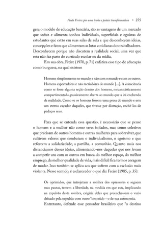 Paulo Freire: por uma teoria e práxis transformadora • 275
gera o modelo de educação bancária, são as vantagens de um mercado
que seduz e alimenta sonhos individuais, superficiais e egoístas de
estudantes que estão em suas salas de aula e que desconhecem ideias,
concepções e fatos que alimentam as lutas cotidianas dos trabalhadores.
Desconhecem porque não discutem a realidade social, uma vez que
esta não faz parte do currículo escolar ou da mídia.
Em sua obra, Freire (1970, p. 71) enfatiza esse tipo de educação
como burguesa, na qual existem
Homens simplesmente no mundo e não com o mundo e com os outros.
Homens espectadores e não recriadores do mundo [...]. A consciência
como se fosse alguma seção dentro dos homens, mecanicisticamente
compartimentada, passivamente aberta ao mundo que a irá enchendo
de realidade. Como se os homens fossem uma presa do mundo e este
um eterno caçador daqueles, que tivesse por distração, enchê-los de
pedaços seus.
Para que se entenda essa questão, é necessário que se pense
o homem e a mulher não como seres isolados, mas como coletivos
que precisam de outros homens e outras mulheres para sobreviver, que
cultivem valores que combatam o individualismo, o egoísmo e que
reforcem a solidariedade, a partilha, a comunhão. Quanto mais nos
distanciamos dessas ideias, alimentando-nos daquelas que nos levam
a competir uns com os outros em busca do melhor espaço, do melhor
emprego,da melhor qualidade de vida,mais difícil fica termos coragem
de mudar. Isso também se aplica aos que sofrem com a exclusão mais
violenta. Nesse sentido, é esclarecedor o que diz Freire (1985, p. 35):
Os oprimidos, que introjetam a sombra dos opressores e seguem
suas pautas, temem a liberdade, na medida em que esta, implicando
na expulsão desta sombra, exigiria deles que preenchessem o vazio
deixado pela expulsão com outro “conteúdo - o de sua autonomia.
Entretanto, defende esse pensador brasileiro que “o destino
 