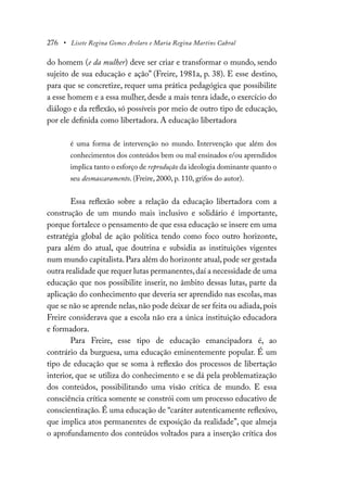 276 • Lisete Regina Gomes Arelaro e Maria Regina Martins Cabral
do homem (e da mulher) deve ser criar e transformar o mundo, sendo
sujeito de sua educação e ação” (Freire, 1981a, p. 38). E esse destino,
para que se concretize, requer uma prática pedagógica que possibilite
a esse homem e a essa mulher, desde a mais tenra idade, o exercício do
diálogo e da reflexão, só possíveis por meio de outro tipo de educação,
por ele definida como libertadora. A educação libertadora
é uma forma de intervenção no mundo. Intervenção que além dos
conhecimentos dos conteúdos bem ou mal ensinados e/ou aprendidos
implica tanto o esforço de reprodução da ideologia dominante quanto o
seu desmascaramento. (Freire, 2000, p. 110, grifos do autor).
Essa reflexão sobre a relação da educação libertadora com a
construção de um mundo mais inclusivo e solidário é importante,
porque fortalece o pensamento de que essa educação se insere em uma
estratégia global de ação política tendo como foco outro horizonte,
para além do atual, que doutrina e subsidia as instituições vigentes
num mundo capitalista.Para além do horizonte atual,pode ser gestada
outra realidade que requer lutas permanentes,daí a necessidade de uma
educação que nos possibilite inserir, no âmbito dessas lutas, parte da
aplicação do conhecimento que deveria ser aprendido nas escolas, mas
que se não se aprende nelas,não pode deixar de ser feita ou adiada,pois
Freire considerava que a escola não era a única instituição educadora
e formadora.
Para Freire, esse tipo de educação emancipadora é, ao
contrário da burguesa, uma educação eminentemente popular. É um
tipo de educação que se soma à reflexão dos processos de libertação
interior, que se utiliza do conhecimento e se dá pela problematização
dos conteúdos, possibilitando uma visão crítica de mundo. E essa
consciência crítica somente se constrói com um processo educativo de
conscientização. É uma educação de “caráter autenticamente reflexivo,
que implica atos permanentes de exposição da realidade”, que almeja
o aprofundamento dos conteúdos voltados para a inserção crítica dos
 