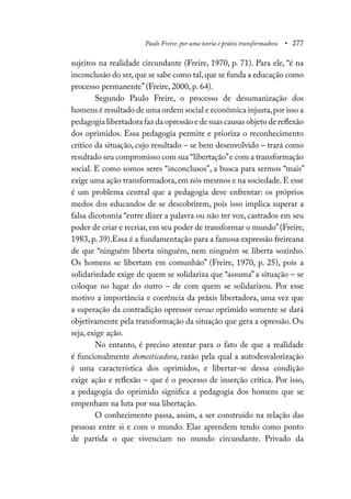 Paulo Freire: por uma teoria e práxis transformadora • 277
sujeitos na realidade circundante (Freire, 1970, p. 71). Para ele, “é na
inconclusão do ser,que se sabe como tal,que se funda a educação como
processo permanente” (Freire, 2000, p. 64).
Segundo Paulo Freire, o processo de desumanização dos
homens é resultado de uma ordem social e econômica injusta,por isso a
pedagogia libertadora faz da opressão e de suas causas objeto de reflexão
dos oprimidos. Essa pedagogia permite e prioriza o reconhecimento
crítico da situação, cujo resultado – se bem desenvolvido – trará como
resultado seu compromisso com sua “libertação”e com a transformação
social. E como somos seres “inconclusos”, a busca para sermos “mais”
exige uma ação transformadora,em nós mesmos e na sociedade.E esse
é um problema central que a pedagogia deve enfrentar: os próprios
medos dos educandos de se descobrirem, pois isso implica superar a
falsa dicotomia “entre dizer a palavra ou não ter voz, castrados em seu
poder de criar e recriar, em seu poder de transformar o mundo”(Freire,
1983, p. 39).Essa é a fundamentação para a famosa expressão freireana
de que “ninguém liberta ninguém, nem ninguém se liberta sozinho.
Os homens se libertam em comunhão” (Freire, 1970, p. 25), pois a
solidariedade exige de quem se solidariza que “assuma” a situação – se
coloque no lugar do outro – de com quem se solidarizou. Por esse
motivo a importância e coerência da práxis libertadora, uma vez que
a superação da contradição opressor versus oprimido somente se dará
objetivamente pela transformação da situação que gera a opressão. Ou
seja, exige ação.
No entanto, é preciso atentar para o fato de que a realidade
é funcionalmente domesticadora, razão pela qual a autodesvalorização
é uma característica dos oprimidos, e libertar-se dessa condição
exige ação e reflexão – que é o processo de inserção crítica. Por isso,
a pedagogia do oprimido significa a pedagogia dos homens que se
empenham na luta por sua libertação.
O conhecimento passa, assim, a ser construído na relação das
pessoas entre si e com o mundo. Elas aprendem tendo como ponto
de partida o que vivenciam no mundo circundante. Privado da
 