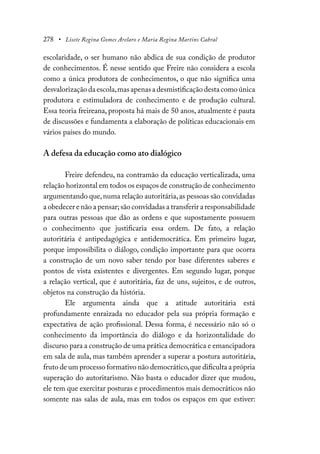 278 • Lisete Regina Gomes Arelaro e Maria Regina Martins Cabral
escolaridade, o ser humano não abdica de sua condição de produtor
de conhecimentos. É nesse sentido que Freire não considera a escola
como a única produtora de conhecimentos, o que não significa uma
desvalorização da escola,mas apenas a desmistificação desta como única
produtora e estimuladora de conhecimento e de produção cultural.
Essa teoria freireana, proposta há mais de 50 anos, atualmente é pauta
de discussões e fundamenta a elaboração de políticas educacionais em
vários países do mundo.
A defesa da educação como ato dialógico
Freire defendeu, na contramão da educação verticalizada, uma
relação horizontal em todos os espaços de construção de conhecimento
argumentando que,numa relação autoritária,as pessoas são convidadas
a obedecer e não a pensar;são convidadas a transferir a responsabilidade
para outras pessoas que dão as ordens e que supostamente possuem
o conhecimento que justificaria essa ordem. De fato, a relação
autoritária é antipedagógica e antidemocrática. Em primeiro lugar,
porque impossibilita o diálogo, condição importante para que ocorra
a construção de um novo saber tendo por base diferentes saberes e
pontos de vista existentes e divergentes. Em segundo lugar, porque
a relação vertical, que é autoritária, faz de uns, sujeitos, e de outros,
objetos na construção da história.
Ele argumenta ainda que a atitude autoritária está
profundamente enraizada no educador pela sua própria formação e
expectativa de ação profissional. Dessa forma, é necessário não só o
conhecimento da importância do diálogo e da horizontalidade do
discurso para a construção de uma prática democrática e emancipadora
em sala de aula, mas também aprender a superar a postura autoritária,
fruto de um processo formativo não democrático,que dificulta a própria
superação do autoritarismo. Não basta o educador dizer que mudou,
ele tem que exercitar posturas e procedimentos mais democráticos não
somente nas salas de aula, mas em todos os espaços em que estiver:
 
