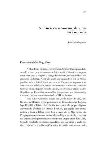 27
A infância e seu processo educativo
em Comenius
João Luiz Gasparin
Comenius: dados biográficos
A obra de um pensador é sempre mais facilmente compreendida
quando se tem presente o contexto físico, social e histórico em que o
autor viveu, pois o tempo e o espaço determinam, em boa medida, sua
produção intelectual. A subjetividade, que apreende o real de forma
peculiar, sofre a interferência do entorno. Os escritos expressam as
características individuais,mas ao mesmo tempo traduzem o conteúdo
histórico-social daquele período. Assim, ao apresentar alguns dados
biográficos de Comenius para melhor compreender seu pensamento,
situamos o autor e sua obra no século XVII, na Europa.
João Amós Comenius nasceu em 28 de março de 1592, em
Nivnice, na Morávia, região pertencente ao Reino da antiga Boêmia,
hoje República Tcheca. Sua família fazia parte do grupo religioso
denominado Unidade dos Irmãos Boêmios, que seguia uma moral
austera e tinha a Bíblia como base e regra de fé. Nas escolas da
Congregação, o ensino era ministrado em língua vernácula, enquanto
nas demais ainda predominava o ensino em língua latina. Em 1611,
havendo concluído os estudos secundários em sua pátria e tendo em
vista o ministério eclesiástico, Comenius foi envido à Alemanha, onde
 