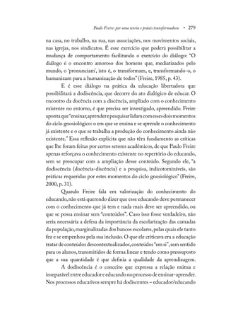 Paulo Freire: por uma teoria e práxis transformadora • 279
na casa, no trabalho, na rua, nas associações, nos movimentos sociais,
nas igrejas, nos sindicatos. É esse exercício que poderá possibilitar a
mudança de comportamento facilitando o exercício do diálogo: “O
diálogo é o encontro amoroso dos homens que, mediatizados pelo
mundo, o ‘pronunciam’, isto é, o transformam, e, transformando-o, o
humanizam para a humanização de todos” (Freire, 1985, p. 43).
E é esse diálogo na prática da educação libertadora que
possibilitará a dodiscência, que decorre do ato dialógico de educar. O
encontro da docência com a discência, ampliado com o conhecimento
existente no entorno, é que precisa ser investigado, apreendido. Freire
apontaque“ensinar,aprenderepesquisarlidamcomessesdoismomentos
do ciclo gnosiológico: o em que se ensina e se aprende o conhecimento
já existente e o que se trabalha a produção do conhecimento ainda não
existente.” Essa reflexão explicita que não têm fundamento as críticas
que lhe foram feitas por certos setores acadêmicos, de que Paulo Freire
apenas reforçava o conhecimento existente no repertório do educando,
sem se preocupar com a ampliação desse conteúdo. Segundo ele, “a
dodiscência (docência-discência) e a pesquisa, indicotomizáveis, são
práticas requeridas por estes momentos do ciclo gnosiológico” (Freire,
2000, p. 31).
Quando Freire fala em valorização do conhecimento do
educando,não está querendo dizer que esse educando deve permanecer
com o conhecimento que já tem e nada mais deve ser apreendido, ou
que se possa ensinar sem “conteúdos”. Caso isso fosse verdadeiro, não
seria necessária a defesa da importância da escolarização das camadas
da população,marginalizadas dos bancos escolares,pelas quais ele tanto
fez e se empenhou pela sua inclusão.O que ele criticava era a educação
tratardeconteúdosdescontextualizados,conteúdos“emsi”,semsentido
para os alunos, transmitidos de forma linear e tendo como pressuposto
que a sua quantidade é que definia a qualidade da aprendizagem.
A dodiscência é o conceito que expressa a relação mútua e
inseparávelentreeducadoreeducandonoprocessodeensinar-aprender.
Nos processos educativos sempre há dodiscentes – educador/educando
 