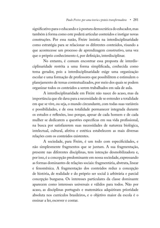Paulo Freire: por uma teoria e práxis transformadora • 281
significativo para o educando e à postura democrática do educador,mas
também à forma como este poderá articular conteúdos e instigar novas
construções. Por essa razão, Freire insistia na interdisciplinaridade
como estratégia para se relacionar os diferentes conteúdos, visando a
que acontecesse um processo de aprendizagem construtivo, uma vez
que o próprio conhecimento é, por definição, interdisciplinar.
No entanto, é comum encontrar essa proposta de interdis-
ciplinaridade restrita a uma forma simplificada, conhecida como
tema gerador, pois a interdisciplinaridade exige uma organização
escolar e uma formação de professores que possibilitem e estimulem o
planejamento de temas contextualizados,por meio dos quais se podem
organizar todos os conteúdos a serem trabalhados em sala de aula.
A interdisciplinaridade em Freire não nasce do acaso, mas da
importância que ele dava para a necessidade de se entender a totalidade
em que se vive, ou seja, o mundo circundante, com todas suas variáveis
e possibilidades, e de essa totalidade permanecer integrada durante
os estudos e reflexões, isso porque, apesar de cada homem e de cada
mulher se dedicarem a questões específicas em sua vida profissional,
na busca por satisfazerem suas necessidades de natureza biológica,
intelectual, cultural, afetiva e estética estabelecem as mais diversas
relações com os conteúdos existentes.
A sociedade, para Freire, é um todo com especificidades, e
não simplesmente fragmentos que se juntam. A sua fragmentação,
presente nas diferentes disciplinas, tem intenção desmobilizadora e,
por isso,é a concepção predominante em nossa sociedade,expressando
as formas dominantes de relações sociais: fragmentária, abstrata, linear
e fenomênica. A fragmentação dos conteúdos reduz a concepção
de história, de realidade e do próprio ser social à arbitrária e parcial
concepção burguesa. Os interesses particulares da classe dominante
aparecem como interesses universais e válidos para todos. Não por
acaso, as disciplinas português e matemática adquiriram prioridade
absoluta nos currículos brasileiros, e o objetivo maior da escola é o
ensinar a ler, escrever e contar.
 