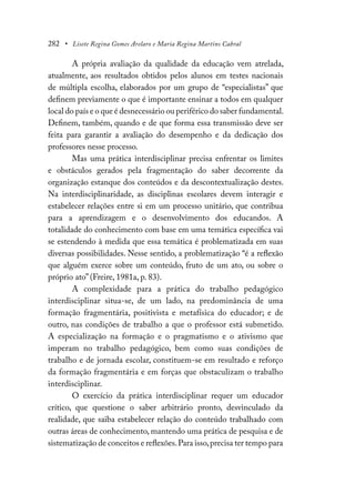 282 • Lisete Regina Gomes Arelaro e Maria Regina Martins Cabral
A própria avaliação da qualidade da educação vem atrelada,
atualmente, aos resultados obtidos pelos alunos em testes nacionais
de múltipla escolha, elaborados por um grupo de “especialistas” que
definem previamente o que é importante ensinar a todos em qualquer
local do país e o que é desnecessário ou periférico do saber fundamental.
Definem, também, quando e de que forma essa transmissão deve ser
feita para garantir a avaliação do desempenho e da dedicação dos
professores nesse processo.
Mas uma prática interdisciplinar precisa enfrentar os limites
e obstáculos gerados pela fragmentação do saber decorrente da
organização estanque dos conteúdos e da descontextualização destes.
Na interdisciplinaridade, as disciplinas escolares devem interagir e
estabelecer relações entre si em um processo unitário, que contribua
para a aprendizagem e o desenvolvimento dos educandos. A
totalidade do conhecimento com base em uma temática específica vai
se estendendo à medida que essa temática é problematizada em suas
diversas possibilidades. Nesse sentido, a problematização “é a reflexão
que alguém exerce sobre um conteúdo, fruto de um ato, ou sobre o
próprio ato” (Freire, 1981a, p. 83).
A complexidade para a prática do trabalho pedagógico
interdisciplinar situa-se, de um lado, na predominância de uma
formação fragmentária, positivista e metafísica do educador; e de
outro, nas condições de trabalho a que o professor está submetido.
A especialização na formação e o pragmatismo e o ativismo que
imperam no trabalho pedagógico, bem como suas condições de
trabalho e de jornada escolar, constituem-se em resultado e reforço
da formação fragmentária e em forças que obstaculizam o trabalho
interdisciplinar.
O exercício da prática interdisciplinar requer um educador
crítico, que questione o saber arbitrário pronto, desvinculado da
realidade, que saiba estabelecer relação do conteúdo trabalhado com
outras áreas de conhecimento, mantendo uma prática de pesquisa e de
sistematização de conceitos e reflexões.Para isso,precisa ter tempo para
 