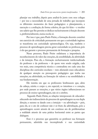 Paulo Freire: por uma teoria e práxis transformadora • 283
planejar seu trabalho, depois para analisá-lo junto com seus colegas
– por isso a necessidade de uma jornada de trabalho que incorpore
os diferentes momentos do fazer pedagógico: o planejamento, a
execução e a avaliação, de forma coletiva, do que foi feito – e receber
um salário que lhe permita se dedicar exclusivamente à função docente
e, preferencialmente, numa escola só.
Por isso é que, para Paulo Freire, a formação docente constitui
um exercício de criticidade permanente em que a curiosidade ingênua
se transforma em curiosidade epistemológica. Ou seja, também o
processo de aprendizagem precisa gerar curiosidade no professor, pois
é ele que garante o processo permanente de formação e pesquisa.
Nesse processo, Paulo Freire enfatizava a importância do
reconhecimento do valor das emoções, da sensibilidade, da afetividade
e da intuição. Para ele, a formação exclusivamente intelectualizada
do professor e da professora – de quem vem sendo exigida, cada
vez mais, uma competência técnica e conteudista em cada uma das
disciplinas dos currículos escolares – vem afastando esses educadores
de qualquer atenção ou pressuposto pedagógico que tenha nas
emoções, na afetividade, na formação de valores e na sensibilidade a
sua fundamentação.
Ele insistia em que os professores lembrassem que, além
da cabeça, existia o corpo e, em especial, os intestinos e o coração,
por onde passam as emoções, e que vários órgãos influenciavam no
processo de ensino-aprendizagem, não só o cérebro.
Segundo Paulo Freire, as relações interpessoais de educador-
educando são indissociáveis do processo de aprendizagem na sua dupla
direção, o mesmo se dando com a intuição – ou adivinhação – pois,
para ele, se o ato de conhecer não é só fruto da adivinhação, pois a
aprendizagem ocorre através de um continuo ato de problematizar
a realidade através de uma prática horizontal entre as partes que
dialogam.
Esse é o processo que garantiria ao professor sua formação
permanente, admitida sua incompletude e sua curiosidade
 