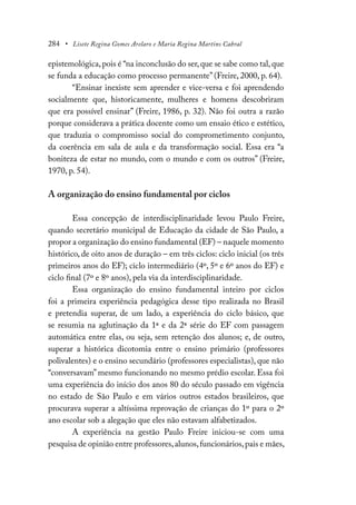 284 • Lisete Regina Gomes Arelaro e Maria Regina Martins Cabral
epistemológica,pois é “na inconclusão do ser,que se sabe como tal,que
se funda a educação como processo permanente” (Freire, 2000, p. 64).
“Ensinar inexiste sem aprender e vice-versa e foi aprendendo
socialmente que, historicamente, mulheres e homens descobriram
que era possível ensinar” (Freire, 1986, p. 32). Não foi outra a razão
porque considerava a prática docente como um ensaio ético e estético,
que traduzia o compromisso social do comprometimento conjunto,
da coerência em sala de aula e da transformação social. Essa era “a
boniteza de estar no mundo, com o mundo e com os outros” (Freire,
1970, p. 54).
A organização do ensino fundamental por ciclos
Essa concepção de interdisciplinaridade levou Paulo Freire,
quando secretário municipal de Educação da cidade de São Paulo, a
propor a organização do ensino fundamental (EF) – naquele momento
histórico, de oito anos de duração – em três ciclos: ciclo inicial (os três
primeiros anos do EF); ciclo intermediário (4º, 5º e 6º anos do EF) e
ciclo final (7º e 8º anos), pela via da interdisciplinaridade.
Essa organização do ensino fundamental inteiro por ciclos
foi a primeira experiência pedagógica desse tipo realizada no Brasil
e pretendia superar, de um lado, a experiência do ciclo básico, que
se resumia na aglutinação da 1ª e da 2ª série do EF com passagem
automática entre elas, ou seja, sem retenção dos alunos; e, de outro,
superar a histórica dicotomia entre o ensino primário (professores
polivalentes) e o ensino secundário (professores especialistas), que não
“conversavam” mesmo funcionando no mesmo prédio escolar. Essa foi
uma experiência do início dos anos 80 do século passado em vigência
no estado de São Paulo e em vários outros estados brasileiros, que
procurava superar a altíssima reprovação de crianças do 1º para o 2º
ano escolar sob a alegação que eles não estavam alfabetizados.
A experiência na gestão Paulo Freire iniciou-se com uma
pesquisa de opinião entre professores,alunos,funcionários,pais e mães,
 