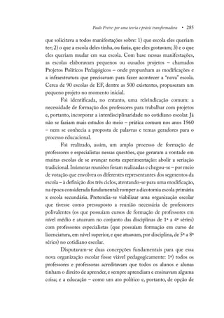 Paulo Freire: por uma teoria e práxis transformadora • 285
que solicitava a todos manifestações sobre: 1) que escola eles queriam
ter; 2) o que a escola deles tinha,ou fazia,que eles gostavam; 3) e o que
eles queriam mudar em sua escola. Com base nessas manifestações,
as escolas elaboravam pequenos ou ousados projetos – chamados
Projetos Políticos Pedagógicos – onde propunham as modificações e
a infraestrutura que precisavam para fazer acontecer a “nova” escola.
Cerca de 90 escolas de EF, dentre as 500 existentes, propuseram um
pequeno projeto no momento inicial.
Foi identificada, no entanto, uma reivindicação comum: a
necessidade de formação dos professores para trabalhar com projetos
e, portanto, incorporar a interdisciplinaridade no cotidiano escolar. Já
não se faziam mais estudos do meio – prática comum nos anos 1960
– nem se conhecia a proposta de palavras e temas geradores para o
processo educacional.
Foi realizado, assim, um amplo processo de formação de
professores e especialistas nessas questões, que geraram a vontade em
muitas escolas de se avançar nesta experimentação: abolir a seriação
tradicional.Inúmeras reuniões foram realizadas e chegou-se – por meio
de votação que envolveu os diferentes representantes dos segmentos da
escola – à definição dos três ciclos,atentando-se para uma modificação,
na época considerada fundamental:romper a dicotomia escola primária
x escola secundária. Pretendia-se viabilizar uma organização escolar
que tivesse como pressuposto a reunião necessária de professores
polivalentes (os que possuíam cursos de formação de professores em
nível médio e atuavam no conjunto das disciplinas de 1ª a 4ª séries)
com professores especialistas (que possuíam formação em curso de
licenciatura, em nível superior, e que atuavam, por disciplina, de 5ª a 8ª
séries) no cotidiano escolar.
Disputavam-se duas concepções fundamentais para que essa
nova organização escolar fosse viável pedagogicamente: 1ª) todos os
professores e professoras acreditavam que todos os alunos e alunas
tinham o direito de aprender,e sempre aprendiam e ensinavam alguma
coisa; e a educação – como um ato político e, portanto, de opção de
 