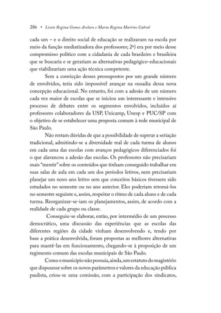 286 • Lisete Regina Gomes Arelaro e Maria Regina Martins Cabral
cada um – e o direito social de educação se realizavam na escola por
meio da função mediatizadora dos professores; 2ª) era por meio desse
compromisso político com a cidadania de cada brasileiro e brasileira
que se buscaria e se gerariam as alternativas pedagógico-educacionais
que viabilizariam uma ação técnica competente.
Sem a convicção desses pressupostos por um grande número
de envolvidos, teria sido impossível avançar na ousadia dessa nova
concepção educacional. No entanto, foi com a adesão de um número
cada vez maior de escolas que se iniciou um interessante e intensivo
processo de debates entre os segmentos envolvidos, incluídos aí
professores colaboradores da USP, Unicamp, Unesp e PUC/SP com
o objetivo de se estabelecer uma proposta comum à rede municipal de
São Paulo.
Não restam dúvidas de que a possibilidade de superar a seriação
tradicional, admitindo-se a diversidade real de cada turma de alunos
em cada uma das escolas com avanços pedagógicos diferenciados foi
o que alavancou a adesão das escolas. Os professores não precisariam
mais “mentir”sobre os conteúdos que tinham conseguido trabalhar em
suas salas de aula em cada um dos períodos letivos, nem precisariam
planejar um novo ano letivo sem que conceitos básicos tivessem sido
estudados no semestre ou no ano anterior. Eles poderiam retomá-los
no semestre seguinte e,assim,respeitar o ritmo de cada aluno e de cada
turma. Reorganizar-se-iam os planejamentos, assim, de acordo com a
realidade de cada grupo ou classe.
Conseguiu-se elaborar, então, por intermédio de um processo
democrático, uma discussão das experiências que as escolas das
diferentes regiões da cidade vinham desenvolvendo e, tendo por
base a prática desenvolvida, foram propostas as melhores alternativas
para mantê-las em funcionamento, chegando-se à proposição de um
regimento comum das escolas municipais de São Paulo.
Comoomunicípionãopossuía,ainda,umestatutodomagistério
que dispusesse sobre os novos parâmetros e valores da educação pública
paulista, criou-se uma comissão, com a participação dos sindicatos,
 