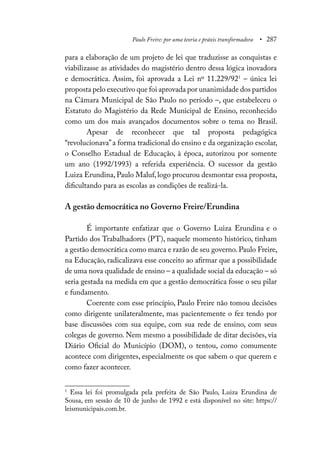 Paulo Freire: por uma teoria e práxis transformadora • 287
para a elaboração de um projeto de lei que traduzisse as conquistas e
viabilizasse as atividades do magistério dentro dessa lógica inovadora
e democrática. Assim, foi aprovada a Lei nº 11.229/921
– única lei
proposta pelo executivo que foi aprovada por unanimidade dos partidos
na Câmara Municipal de São Paulo no período –, que estabeleceu o
Estatuto do Magistério da Rede Municipal de Ensino, reconhecido
como um dos mais avançados documentos sobre o tema no Brasil.
Apesar de reconhecer que tal proposta pedagógica
“revolucionava”a forma tradicional do ensino e da organização escolar,
o Conselho Estadual de Educação, à época, autorizou por somente
um ano (1992/1993) a referida experiência. O sucessor da gestão
Luiza Erundina, Paulo Maluf, logo procurou desmontar essa proposta,
dificultando para as escolas as condições de realizá-la.
A gestão democrática no Governo Freire/Erundina
É importante enfatizar que o Governo Luiza Erundina e o
Partido dos Trabalhadores (PT), naquele momento histórico, tinham
a gestão democrática como marca e razão de seu governo.Paulo Freire,
na Educação, radicalizava esse conceito ao afirmar que a possibilidade
de uma nova qualidade de ensino – a qualidade social da educação – só
seria gestada na medida em que a gestão democrática fosse o seu pilar
e fundamento.
Coerente com esse princípio, Paulo Freire não tomou decisões
como dirigente unilateralmente, mas pacientemente o fez tendo por
base discussões com sua equipe, com sua rede de ensino, com seus
colegas de governo. Nem mesmo a possibilidade de ditar decisões, via
Diário Oficial do Município (DOM), o tentou, como comumente
acontece com dirigentes, especialmente os que sabem o que querem e
como fazer acontecer.
1
Essa lei foi promulgada pela prefeita de São Paulo, Luiza Erundina de
Sousa, em sessão de 10 de junho de 1992 e está disponível no site: https://
leismunicipais.com.br.
 
