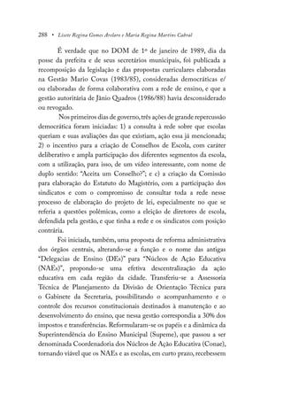 288 • Lisete Regina Gomes Arelaro e Maria Regina Martins Cabral
É verdade que no DOM de 1º de janeiro de 1989, dia da
posse da prefeita e de seus secretários municipais, foi publicada a
recomposição da legislação e das propostas curriculares elaboradas
na Gestão Mario Covas (1983/85), consideradas democráticas e/
ou elaboradas de forma colaborativa com a rede de ensino, e que a
gestão autoritária de Jânio Quadros (1986/88) havia desconsiderado
ou revogado.
Nos primeiros dias de governo,três ações de grande repercussão
democrática foram iniciadas: 1) a consulta à rede sobre que escolas
queriam e suas avaliações das que existiam, ação essa já mencionada;
2) o incentivo para a criação de Conselhos de Escola, com caráter
deliberativo e ampla participação dos diferentes segmentos da escola,
com a utilização, para isso, de um vídeo interessante, com nome de
duplo sentido: “Aceita um Conselho?”; e c) a criação da Comissão
para elaboração do Estatuto do Magistério, com a participação dos
sindicatos e com o compromisso de consultar toda a rede nesse
processo de elaboração do projeto de lei, especialmente no que se
referia a questões polêmicas, como a eleição de diretores de escola,
defendida pela gestão, e que tinha a rede e os sindicatos com posição
contrária.
Foi iniciada, também, uma proposta de reforma administrativa
dos órgãos centrais, alterando-se a função e o nome das antigas
“Delegacias de Ensino (DEs)” para “Núcleos de Ação Educativa
(NAEs)”, propondo-se uma efetiva descentralização da ação
educativa em cada região da cidade. Transferiu-se a Assessoria
Técnica de Planejamento da Divisão de Orientação Técnica para
o Gabinete da Secretaria, possibilitando o acompanhamento e o
controle dos recursos constitucionais destinados à manutenção e ao
desenvolvimento do ensino, que nessa gestão correspondia a 30% dos
impostos e transferências. Reformularam-se os papéis e a dinâmica da
Superintendência do Ensino Municipal (Supeme), que passou a ser
denominada Coordenadoria dos Núcleos de Ação Educativa (Conae),
tornando viável que os NAEs e as escolas, em curto prazo, recebessem
 