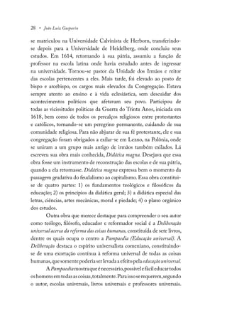 28 • João Luiz Gasparin
se matriculou na Universidade Calvinista de Herborn, transferindo-
se depois para a Universidade de Heidelberg, onde concluiu seus
estudos. Em 1614, retornando à sua pátria, assumiu a função de
professor na escola latina onde havia estudado antes de ingressar
na universidade. Tornou-se pastor da Unidade dos Irmãos e reitor
das escolas pertencentes a eles. Mais tarde, foi elevado ao posto de
bispo e arcebispo, os cargos mais elevados da Congregação. Estava
sempre atento ao ensino e à vida eclesiástica, sem descuidar dos
acontecimentos políticos que afetavam seu povo. Participou de
todas as vicissitudes políticas da Guerra do Trinta Anos, iniciada em
1618, bem como de todos os percalços religiosos entre protestantes
e católicos, tornando-se um peregrino permanente, cuidando de sua
comunidade religiosa. Para não abjurar de sua fé protestante, ele e sua
congregação foram obrigados a exilar-se em Lezno, na Polônia, onde
se uniram a um grupo mais antigo de irmãos também exilados. Lá
escreveu sua obra mais conhecida, Didática magna. Desejava que essa
obra fosse um instrumento de reconstrução das escolas e de sua pátria,
quando a ela retornasse. Didática magna expressa bem o momento da
passagem gradativa do feudalismo ao capitalismo. Essa obra constitui-
se de quatro partes: 1) os fundamentos teológicos e filosóficos da
educação; 2) os princípios da didática geral; 3) a didática especial das
letras, ciências, artes mecânicas, moral e piedade; 4) o plano orgânico
dos estudos.
Outra obra que merece destaque para compreender o seu autor
como teólogo, filósofo, educador e reformador social é a Deliberação
universal acerca da reforma das coisas humanas, constituída de sete livros,
dentre os quais ocupa o centro a Pampaedia (Educação universal). A
Deliberação destaca o espírito universalista comeniano, constituindo-
se de uma exortação contínua à reforma universal de todas as coisas
humanas,quesomentepoderiaserlevadaaefeitopelaeducaçãouniversal.
APampaediamostraqueénecessário,possívelefácileducartodos
oshomensemtodasascoisas,totalmente.Paraissoserequerem,segundo
o autor, escolas universais, livros universais e professores universais.
 