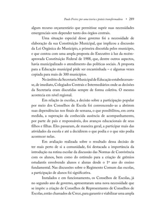 Paulo Freire: por uma teoria e práxis transformadora • 289
algum recurso orçamentário que permitisse suprir suas necessidades
emergenciais sem depender tanto dos órgãos centrais.
Uma situação especial desse governo foi a necessidade de
elaboração da sua Constituição Municipal, que implicou a discussão
da Lei Orgânica do Município, a primeira discutida pelos munícipes,
e que contou com uma ampla proposta do Executivo à luz da recém-
aprovada Constituição Federal de 1988, que, dentre outros aspectos,
havia municipalizado o atendimento das políticas sociais. A proposta
para a Educação municipal pôde ser encaminhada – e algumas vezes
copiada para mais de 300 municípios.
NoâmbitodaSecretariaMunicipaldeEducaçãoestabeleceram-
se,de imediato,Colegiados Centrais e Intermediários onde as decisões
da Secretaria eram discutidas sempre de forma coletiva. O mesmo
acontecia em nível regional.
Em relação às escolas, a decisão sobre a participação popular
por meio dos Conselhos de Escola foi convencendo-as a abrirem
suas dependências nos finais de semana, o que possibilitou, em certa
medida, a superação da conhecida ausência de acompanhamento,
por parte de pais e responsáveis, dos avanços educacionais de seus
filhos e filhas. Eles passaram, de maneira geral, a participar mais das
atividades da escola e até a decidirem o que podia e o que não podia
acontecer nelas.
Em avaliação realizada sobre o resultado dessa decisão de
ter mais perto de si a comunidade, foi destacada a importância da
introdução na rotina escolar da discussão das Normas de Convivência
com os alunos, bem como do estímulo para a criação de grêmios
estudantis envolvendo alunos e alunas desde o 1º ano do ensino
fundamental. Nas discussões sobre o Regimento Comum das escolas,
a participação de alunos foi significativa.
Instalados e em funcionamento, os Conselhos de Escolas, já
no segundo ano de governo, apresentaram uma nova necessidade que
se impôs: a criação de Conselhos de Representantes de Conselhos de
Escolas,então chamados de Crece,para garantir e viabilizar uma ampla
 