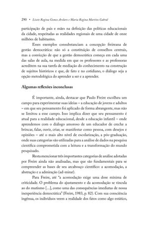 290 • Lisete Regina Gomes Arelaro e Maria Regina Martins Cabral
participação de pais e mães na definição das políticas educacionais
da cidade, respeitadas as realidades regionais de uma cidade de onze
milhões de habitantes.
Esses exemplos consubstanciam a concepção freireana de
gestão democrática: não só a constituição de conselhos centrais,
mas a convicção de que a gestão democrática começa em cada uma
das salas de aula, na medida em que os professores e as professoras
acreditem na sua tarefa de mediação do conhecimento na construção
de sujeitos históricos e que, de fato e no cotidiano, o diálogo seja a
opção metodológica do aprender a ser e a aprender.
Algumas reflexões inconclusas
É importante, ainda, destacar que Paulo Freire escolheu um
campo para experimentar suas ideias – a educação de jovens e adultos
– em que seu pensamento foi aplicado de forma abrangente, mas não
se limitou a esse campo. Isso implica dizer que seu pensamento é
atual para a realidade educacional, desde a educação infantil – onde
aprendemos com o diálogo amoroso de um educador de creche a
brincar, falar, ouvir, criar, se manifestar como pessoa, com desejos e
opiniões – até o mais alto nível de escolarização, a pós-graduação,
onde suas categorias são utilizadas para a análise de dados na pesquisa
científica comprometida com a leitura e a transformação do mundo
pesquisado.
Resta mencionar três importantes categorias de análise adotadas
por Freire ainda não analisadas, mas que são fundamentais para se
compreender as bases de seu arcabouço científico: a acomodação, a
abstração e a admiração (ad-mirar).
Para Freire, até “a acomodação exige uma dose mínima de
criticidade. O problema do ajustamento e da acomodação se vincula
ao do mutismo [...], como uma das consequências imediatas de nossa
inexperiência democrática” (Freire, 1983, p. 82). Com sua consciência
ingênua, os indivíduos veem a realidade dos fatos como algo estático,
 