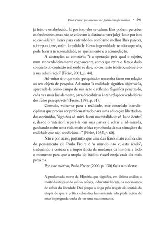 Paulo Freire: por uma teoria e práxis transformadora • 291
já feito e estabelecido. E por isso eles se calam. Eles podem perceber
os fenômenos, mas não se colocam à distância para julgá-los e por isto
se consideram livres para entendê-los conforme melhor lhes parecer,
sobrepondo-se,assim,à realidade.E essa ingenuidade,se não superada,
pode levar à irracionalidade, ao ajustamento e à acomodação.
A abstração, ao contrário, “é a operação pela qual o sujeito,
num ato verdadeiramente cognoscente, como que retira o fato, o dado
concreto do contexto real onde se dá e, no contexto teórico, submete-o
à sua ad-miração” (Freire, 2001, p. 44).
Ad-mirar é o que todo pesquisador necessita fazer em relação
ao seu objeto de pesquisa. Ad-mirar “a realidade significa objetivá-la,
apreendê-la como campo de sua ação e reflexão. Significa penetrá-lo,
cada vez mais lucidamente,para descobrir as inter-relações verdadeiras
dos fatos perceptíveis” (Freire, 1985, p. 31).
Contudo, voltar-se para a realidade, esse conteúdo interdis-
ciplinar que precisa ser problematizado para uma educação libertadora
dos oprimidos,“significa ad-mirá-la em sua totalidade: vê-la de ‘dentro’
e, desde o ‘interior’, separá-la em suas partes e voltar a ad-mirá-la,
ganhando assim uma visão mais crítica e profunda da sua situação e da
realidade que não condiciona...” (Freire, 1985, p. 60).
Não é por acaso, portanto, que uma das frases mais conhecidas
do pensamento de Paulo Freire é “o mundo não é, está sendo”,
traduzindo a certeza e a importância da mudança da história a todo
o momento para que a utopia do inédito viável esteja cada dia mais
próxima.
Por esse motivo, Paulo Freire (2000, p. 130) fazia um alerta:
A proclamada morte da História, que significa, em última análise, a
morte da utopia e do sonho,reforça,indiscutivelmente,os mecanismos
de asfixia da liberdade. Daí porque a briga pelo resgate do sentido da
utopia de que a prática educativa humanizante não pode deixar de
estar impregnada tenha de ser uma sua constante.
 