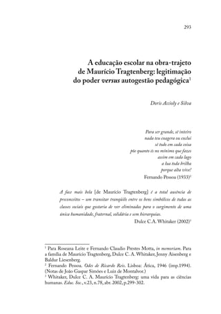 293
A educação escolar na obra-trajeto
de Maurício Tragtenberg: legitimação
do poder versus autogestão pedagógica1
Doris Accioly e Silva
Para ser grande, sê inteiro
nada teu exagera ou exclui
sê todo em cada coisa
põe quanto és no mínimo que fazes
assim em cada lago
a lua toda brilha
porque alta vive!
Fernando Pessoa (1933)2
A face mais bela [de Maurício Tragtenberg] é a total ausência de
preconceitos – um transitar tranqüilo entre os bens simbólicos de todas as
classes sociais que gostaria de ver eliminadas para o surgimento de uma
única humanidade, fraternal, solidária e sem hierarquias.
Dulce C.A. Whitaker (2002)3
1
Para Roseana Leite e Fernando Claudio Prestes Motta, in memoriam. Para
a família de Maurício Tragtenberg, Dulce C. A. Whitaker, Jenny Aisenberg e
Baldur Liesenberg.
2
Fernando Pessoa. Odes de Ricardo Reis. Lisboa: Ática, 1946 (imp.1994).
(Notas de João Gaspar Simões e Luiz de Montalvor.)
3
Whitaker, Dulce C. A. Maurício Tragtenberg: uma vida para as ciências
humanas. Educ. Soc., v.23, n.78, abr. 2002, p.299-302.
 