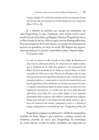 A educação escolar na obra-trajeto de Maurício Tragtenberg... • 295
imagem fugidia. O sentimento também precisa acompanhá-la para
que ela não seja uma repetição do estado antigo, mas uma reaparição.
(Bosi, 1979, p. 39).
É o trabalho da memória que emerge das lembranças de/
sobre Tragtenberg, ou seja, a lembrança como relação social e como
resistência cultural,política e pedagógica.MaurícioTragtenberg nasceu
no Rio Grande do Sul em 1929,na região rural de Erebango/Erechim.
Seus avós imigraram da Ucrânia graças a um projeto de colonização do
governo rio-grandense no início do século XX. Fugiam dos pogroms,
terror permanente no seio das comunidades judaicas daquela região.
É ele quem conta:
eu nasci no interior do Rio Grande do Sul, cidade de Erechim, em
uma zona de colonização judaica, de camponeses, de origem judaica,
que se dirigiram pra lá, vindo dos progroms e das perseguições da
Rússia Czarista na década de 10. Então eu cresci lá. Nasci em 04 de
novembro de 1929, com a crise. Morava em Erechim, onde os meus
avós desenvolviam uma agricultura familiar, em que a família era uma
unidade produtiva, e o interessante é o fato de eles desenvolverem esse
tipo de agricultura e não se dedicarem ao comércio,que é mais ou menos
a ocupação especializada dentro do grupo judaico em geral. Isso teve
implicações interessantes, no sentido que eles eram profundamente
agricultores, quer dizer, eles eram muito ligados à terra enquanto
propriedade deles, enquanto valor afetivo e profundamente religioso.
Então, uma coisa que eu me lembro até hoje, desde menino, é que o
meu avô levantava toda manhã e perguntava a mim se o Messias já
chegou,e logicamente eu respondia que não...(Tragtenberg,1998,p.8)
Experiência instigante da infância foi o desfile dos integralistas
assistido em Porto Alegre e que constituiu a primeira vivência do
fenômeno chamado de massas para Tragtenberg. As lembranças
da escola indicam o perfil do futuro autodidata que ingressaria na
 