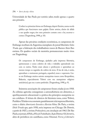 296 • Doris Accioly e Silva
Universidade de São Paulo por notório saber, tendo apenas o quarto
ano primário.
Conheci as primeiras letras em Erebango, depois Erexim, numa escola
pública que funcionava num galpão. Entre arreios, cheiro de alfafa
e um quadro negro, tive meu primeiro contato com o ler, escrever e
contar. (Tragtenberg, 1998, p. 10).
Apesar das precárias condições econômicas, os camponeses de
Erebango recebiam da Argentina exemplares do jornal libertário Golos
Truda, que a federação dos trabalhadores russos de Buenos Aires lhes
enviava. Os quadros sociais da memória permaneceram muito vivos
em Tragtenberg:
Os camponeses de Erebango, ajudados pela imprensa libertária,
aprimoraram o senso coletivo de vida e trabalho aprendendo uns
com os outros. Todos eram alunos e professores e aprendiam ao
mesmo tempo os segredos do cultivo da terra. À luz de vela, à noite,
aprendiam e ensinavam português, espanhol, russo e esperanto. Lia-
se em Erebango muitos autores anarquistas russos como Kropotkine,
Bakunin, especialmente Tolstoi com seu anarquismo religioso
anticlerical, que era o autor preferido. (Tragtenberg, 1998, p. 9).
Inúmeras associações de camponeses foram criadas já em 1918.
As colônias agrícolas conseguiram a autossuficiência em alimentos, o
aperfeiçoamento educacional e a prática dos princípios anarquistas no
seu cotidiano. A leitura de clássicos da literatura russa, como Tolstoi,
PushkineTchekoveraconstante,paralelamenteàdaimprensalibertária,
como o diário Americanie Izvestia a Revista Volna. De Paris, a revista
Dielo Trouda que, após 1930, seria impressa em Chicago. De Detroit,
a partir de 1927, a revista Probuzdenie, em circulação até 1963. De São
Paulo,osjornaisAPlebe,AVozdoTrabalhador,AçãoDiretaeOLibertário,
além de periódicos em castelhano, como Voluntad, Tierra y Libertad e
 
