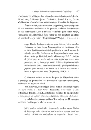 A educação escolar na obra-trajeto de Maurício Tragtenberg... • 297
La Protesta.Na biblioteca dos colonos,haviam ainda obras de Bakunin,
Kropotkine, Malatesta, James Guillaume, Rudolf Rocker, Emma
Goldaman e Nestor Makno, provenientes do Canadá e da Argentina.
É transparente,nas memórias deTragtenberg,a fonte originária
de sua autonomia intelectual e das práticas solidárias características
de sua obra-trajeto. Com a mudança da família para Porto Alegre,
“instalando-se no Bonfim, o gueto judeu tão bem retratado nas obras
do escritor Moacyr Scliar” (Tragtenberg, 1998, p. 11) frequentou o
grupo Escolar Luciana de Abreu, ainda hoje no bairro Azenha.
Estávamos em pleno Estado Novo, com fotos de Getúlio em todos
os bares da cidade, como símbolo presidencial e cara de menino de
primeira comunhão. Lembro-me que houve um dia sem aulas. Isso se
deveu à visita que Plínio Salgado fez a Porto Alegre [...]. A condição
de judeu numa sociedade nacional mais ampla leva você a uma
politização precoce. Isso porque a visita de Plínio Salgado era sentida
no bairro judeu como a visita de um anti-semita que prepararia futuros
pogroms, iguais aos vividos na Rússia, daí o temor e os comentários
terem se espalhado pelo bairro. (Tragtenberg, 1998, p. 11).
O ambiente político do início da época de Vargas bem como
a presença de publicações do movimento libertário internacional,
marcaram sua trajetória inicial.
Em São Paulo, onde chegou com a família após longa viagem
de trem, morou no Bom Retiro. Frequentou uma escola judaica
ortodoxa, o Thalmud Torá. Lá, estudava as matérias do ciclo primário
e comentários do Velho Testamento. Aprendeu o ídiche e o hebraico.
O trabalho chegou cedo à vida de Tragtenberg aos 11 anos para
auxiliar a família após o falecimento do pai:
iniciei minhas universidades, frequentando um bar na rua Ribeiro
de Lima, que tinha duas características: comida barata e mesa sem
toalhas. Lá acorriam trabalhadores de origem letã, lituana, russa,
 