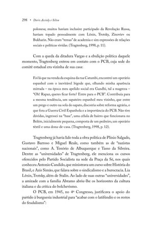 298 • Doris Accioly e Silva
polonesa; muitos haviam inclusive participado da Revolução Russa,
haviam topado pessoalmente com Lênin, Trotsky, Zinoviev ou
Bukharin. Não eram “temas”de academia e sim expressões de relações
sociais e políticas vividas. (Tragtenberg, 1998, p. 11).
Com a queda da ditadura Vargas e a ebulição política daquele
momento, Tragtenberg entrou em contato com o PCB, cuja sede do
comitê estadual era vizinha de sua casa:
Foi lá que na venda da esquina da rua Catumbi,encontrei um operário
espanhol com o inevitável bigode que, olhando minha aparência
mirrada – na época meu apelido social era Gandhi, tal a magreza –
“Oh! Rapaz, queres ficar forte? Entre para o PCB”. Contribuía para
a mesma tendência, um sapateiro espanhol meu vizinho, que entre
um prego e outro na sola do sapato, discorria sobre reforma agrária, o
que fora a Guerra Civil Espanhola e a importância do PCB. Não tive
dúvidas, ingressei na “base”, uma célula de bairro que funcionava no
Belém, inicialmente pequena, composta de um pedreiro, um operário
têxtil e uma dona-de-casa. (Tragtenberg, 1998, p. 12).
Tragtenberg já havia lido toda a obra política de Plínio Salgado,
Gustavo Barroso e Miguel Reale, como também as de “nazistas
nacionais”, como A. Tenório de Albuquerque e Tasso da Silveira.
Dentre as “universidades” de Tragtenberg, ele menciona os cursos
oferecidos pelo Partido Socialista na sede da Praça da Sé, nos quais
conheceu Antonio Candido,que ministrava um curso sobre História do
Brasil,e Azis Simão,que falava sobre o sindicalismo e a burocracia.Lia
Lênin,Trotsky, além de Stalin. Ao lado de suas outras “universidades”,
a amizade com a família Abramo abriu-lhe os horizontes da cultura
italiana e da crítica do bolchevismo.
O PCB, em 1945, no 4º Congresso, justificava o apoio do
partido à burguesia industrial para “acabar com o latifúndio e os restos
do feudalismo”:
 