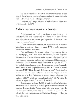 A infância e seu processo educativo em Comenius • 29
Os ideais comenianos consistiam em reformar as escolas por
meio da didática e realizar a transformação radical da sociedade tendo
como instrumento básico a educação universal.
Comenius, após longa, agitada e fecunda existência, faleceu em
15 de novembro de 1670.
A infância e seu processo educativo em Comenius
A questão que nos desafiou a elaborar o presente artigo foi
assim formulada: qual a concepção de infância que se encontra nas
obras educacionais comenianas e qual o processo de educação nelas
proposto para as crianças?
O objetivo consistiu, portanto, em explicitar como os escritos
comenianos retratam a criança no século XVII e qual a proposta
educacional para essa faixa etária.
Para a elaboração do presente artigo, elegemos como fontes
de investigação, entre suas obras educacionais, as que julgamos
fundamentais por se referirem mais diretamente à educação universal
e ao processo escolar de ensino e aprendizagem: Didática magna e
Pampaedia. Da obra Didática magna destacamos os capítulos XXVII:
“As instituições escolares devem ser de quatro graus, em conformidade
com a idade e com o aproveitamento”; XXVIII: “Plano da escola
materna”; XXIX: “Plano da escola de língua nacional”. Esses capítulos
tratam da infância e dos conhecimentos a serem adquiridos nesse
período de vida. Em Pampaedia, o mesmo tema é abordado nos
capítulos VIII: “A escola da formação pré-natal”; IX: “A escola da
infância: o regaço materno”; “A escola da puerícia”.
Selecionamos também Artificii legendi et scribendi tirocinium
(O aprendizado da leitura e da escrita), que trata especificamente do
processo de alfabetização. Nessas obras, além dos temas gerais da
educação e da didática, estão expressas as concepções de criança e de
infância, bem como os processos familiares e escolares para a educação
dessa faixa etária.
 