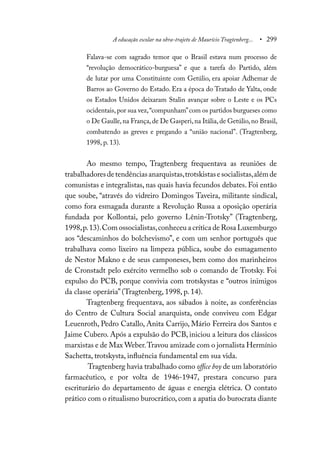 A educação escolar na obra-trajeto de Maurício Tragtenberg... • 299
Falava-se com sagrado temor que o Brasil estava num processo de
“revolução democrático-burguesa” e que a tarefa do Partido, além
de lutar por uma Constituinte com Getúlio, era apoiar Adhemar de
Barros ao Governo do Estado. Era a época do Tratado de Yalta, onde
os Estados Unidos deixaram Stalin avançar sobre o Leste e os PCs
ocidentais,por sua vez,“compunham”com os partidos burgueses como
o De Gaulle,na França,de De Gasperi,na Itália,de Getúlio,no Brasil,
combatendo as greves e pregando a “união nacional”. (Tragtenberg,
1998, p. 13).
Ao mesmo tempo, Tragtenberg frequentava as reuniões de
trabalhadoresdetendênciasanarquistas,trotskistasesocialistas,alémde
comunistas e integralistas, nas quais havia fecundos debates. Foi então
que soube, “através do vidreiro Domingos Taveira, militante sindical,
como fora esmagada durante a Revolução Russa a oposição operária
fundada por Kollontai, pelo governo Lênin-Trotsky” (Tragtenberg,
1998,p.13).Com ossocialistas,conheceu a crítica de Rosa Luxemburgo
aos “descaminhos do bolchevismo”, e com um senhor português que
trabalhava como lixeiro na limpeza pública, soube do esmagamento
de Nestor Makno e de seus camponeses, bem como dos marinheiros
de Cronstadt pelo exército vermelho sob o comando de Trotsky. Foi
expulso do PCB, porque convivia com trotskystas e “outros inimigos
da classe operária” (Tragtenberg, 1998, p. 14).
Tragtenberg frequentava, aos sábados à noite, as conferências
do Centro de Cultura Social anarquista, onde conviveu com Edgar
Leuenroth, Pedro Catallo, Anita Carrijo, Mário Ferreira dos Santos e
Jaime Cubero. Após a expulsão do PCB, iniciou a leitura dos clássicos
marxistas e de Max Weber.Travou amizade com o jornalista Hermínio
Sachetta, trotskysta, influência fundamental em sua vida.
Tragtenberg havia trabalhado como office boy de um laboratório
farmacêutico, e por volta de 1946-1947, prestara concurso para
escriturário do departamento de águas e energia elétrica. O contato
prático com o ritualismo burocrático, com a apatia do burocrata diante
 