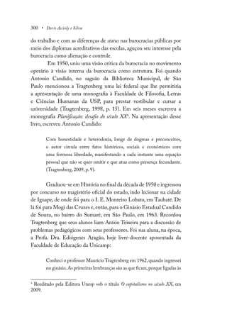 300 • Doris Accioly e Silva
do trabalho e com as diferenças de status nas burocracias públicas por
meio dos diplomas acreditativos das escolas, aguçou seu interesse pela
burocracia como alienação e controle.
Em 1950, uniu uma visão crítica da burocracia no movimento
operário à visão interna da burocracia como estrutura. Foi quando
Antonio Candido, no saguão da Biblioteca Municipal, de São
Paulo mencionou a Tragtenberg uma lei federal que lhe permitiria
a apresentação de uma monografia à Faculdade de Filosofia, Letras
e Ciências Humanas da USP, para prestar vestibular e cursar a
universidade (Tragtenberg, 1998, p. 15). Em seis meses escreveu a
monografia Planificação: desafio do século XX4
. Na apresentação desse
livro, escreveu Antonio Candido:
Com honestidade e heterodoxia, longe de dogmas e preconceitos,
o autor circula entre fatos históricos, sociais e econômicos com
uma formosa liberdade, manifestando a cada instante uma equação
pessoal que não se quer omitir e que atua como presença fecundante.
(Tragtenberg, 2009, p. 9).
Graduou-se em História no final da década de 1950 e ingressou
por concurso no magistério oficial do estado, indo lecionar na cidade
de Iguape, de onde foi para o I. E. Monteiro Lobato, em Taubaté. De
lá foi para Mogi das Cruzes e,então,para o Ginásio Estadual Candido
de Souza, no bairro do Sumaré, em São Paulo, em 1963. Recordou
Tragtenberg que seus alunos liam Anísio Teixeira para a discussão de
problemas pedagógicos com seus professores. Foi sua aluna, na época,
a Profa. Dra. Ediógenes Aragão, hoje livre-docente aposentada da
Faculdade de Educação da Unicamp:
Conheci o professor Maurício Tragtenberg em 1962,quando ingressei
no ginásio.As primeiras lembranças são as que ficam,porque ligadas às
4
Reeditado pela Editora Unesp sob o título O capitalismo no século XX, em
2009.
 