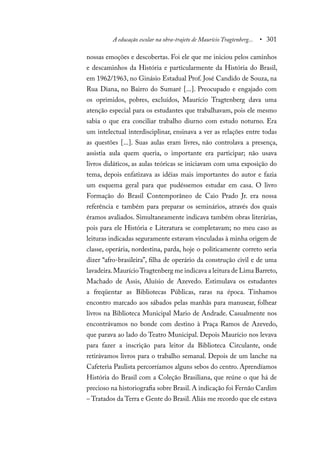 A educação escolar na obra-trajeto de Maurício Tragtenberg... • 301
nossas emoções e descobertas. Foi ele que me iniciou pelos caminhos
e descaminhos da História e particularmente da História do Brasil,
em 1962/1963, no Ginásio Estadual Prof. José Candido de Souza, na
Rua Diana, no Bairro do Sumaré [...]. Preocupado e engajado com
os oprimidos, pobres, excluídos, Maurício Tragtenberg dava uma
atenção especial para os estudantes que trabalhavam, pois ele mesmo
sabia o que era conciliar trabalho diurno com estudo noturno. Era
um intelectual interdisciplinar, ensinava a ver as relações entre todas
as questões [...]. Suas aulas eram livres, não controlava a presença,
assistia aula quem queria, o importante era participar; não usava
livros didáticos, as aulas teóricas se iniciavam com uma exposição do
tema, depois enfatizava as idéias mais importantes do autor e fazia
um esquema geral para que pudéssemos estudar em casa. O livro
Formação do Brasil Contemporâneo de Caio Prado Jr. era nossa
referência e também para preparar os seminários, através dos quais
éramos avaliados. Simultaneamente indicava também obras literárias,
pois para ele História e Literatura se completavam; no meu caso as
leituras indicadas seguramente estavam vinculadas à minha origem de
classe, operária, nordestina, parda, hoje o politicamente correto seria
dizer “afro-brasileira”, filha de operário da construção civil e de uma
lavadeira.MaurícioTragtenberg me indicava a leitura de Lima Barreto,
Machado de Assis, Aluísio de Azevedo. Estimulava os estudantes
a freqüentar as Bibliotecas Públicas, raras na época. Tínhamos
encontro marcado aos sábados pelas manhãs para manusear, folhear
livros na Biblioteca Municipal Mario de Andrade. Casualmente nos
encontrávamos no bonde com destino à Praça Ramos de Azevedo,
que parava ao lado do Teatro Municipal. Depois Maurício nos levava
para fazer a inscrição para leitor da Biblioteca Circulante, onde
retirávamos livros para o trabalho semanal. Depois de um lanche na
Cafeteria Paulista percorríamos alguns sebos do centro. Aprendíamos
História do Brasil com a Coleção Brasiliana, que reúne o que há de
precioso na historiografia sobre Brasil. A indicação foi Fernão Cardim
– Tratados da Terra e Gente do Brasil. Aliás me recordo que ele estava
 