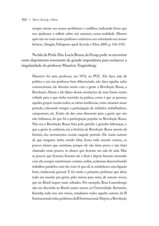 302 • Doris Accioly e Silva
sempre atento aos nossos problemas e conflitos, indicando livros que
nos ajudavam a refletir sobre nós mesmos, nossa realidade. Mesmo
após não ser mais nosso professor continuou nos orientando em nossas
leituras. (Aragão, Ediógenes apud Accioly e Silva, 2005, p. 116-119).
Na fala da Profa.Dra.Lucia Bruno,da Feusp,pode-se encontrar
outro depoimento ressonante de grande importância para esclarecer a
singularidade do professor Maurício Tragtenberg:
Maurício foi meu professor, em 1974, na PUC. Ele dava aula de
política e era um professor bem diferenciado, não dava aquelas aulas
convencionais, ele discutia muito com a gente a Revolução Russa, a
Revolução Alemã e ele falava dessas revoluções de uma forma muito
voltada para o que tinha ocorrido na prática, como é que as pessoas,
aqueles grupos sociais todos, as várias tendências, como atuaram nesse
período, colocando sempre a participação de soldados, trabalhadores,
camponeses, etc. Então ele deu uma dimensão para a gente que nós
não tínhamos, do que foi a participação popular na Revolução Russa.
Não era a Revolução Russa feita pelo partido e grandes lideranças, o
que a gente já conhecia; era a história da Revolução Russa através da
história dos movimentos sociais naquele período. Ele trazia autores
de que ninguém tinha ouvido falar, ficava todo mundo curioso, os
poucos alunos que assistiam, porque ele não fazia prova e não fazia
chamada, eram poucos os alunos que ficavam em sala de aula. Mas
os poucos que ficavam, ficavam até o final e depois fizeram mestrado
com ele; sempre mantiveram contato, enfim, acabaram desenvolvendo
trabalhos paralelos com ele; você vê que ali se estabeleceu uma ligação
forte, intelectual, pessoal. E foi então o primeiro professor que abriu
todo um mundo pra gente, pelo menos para mim, de autores novos,
que no Brasil sequer eram editados. Por exemplo, Rosa Luxemburgo
não era discutida no Brasil, muito menos na Universidade. Bernstein,
Kautsky, tudo isso nós vimos, estudamos todos aqueles autores da II
Internacional,toda a polêmica da II Internacional.Depois,a Revolução
 