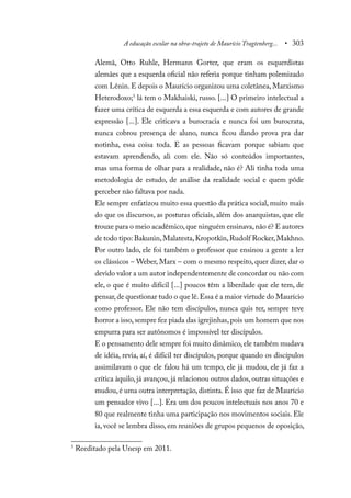 A educação escolar na obra-trajeto de Maurício Tragtenberg... • 303
Alemã, Otto Ruhle, Hermann Gorter, que eram os esquerdistas
alemães que a esquerda oficial não referia porque tinham polemizado
com Lênin. E depois o Maurício organizou uma coletânea, Marxismo
Heterodoxo;5
lá tem o Makhaiski, russo. [...] O primeiro intelectual a
fazer uma crítica de esquerda a essa esquerda e com autores de grande
expressão [...]. Ele criticava a burocracia e nunca foi um burocrata,
nunca cobrou presença de aluno, nunca ficou dando prova pra dar
notinha, essa coisa toda. E as pessoas ficavam porque sabiam que
estavam aprendendo, ali com ele. Não só conteúdos importantes,
mas uma forma de olhar para a realidade, não é? Ali tinha toda uma
metodologia de estudo, de análise da realidade social e quem pôde
perceber não faltava por nada.
Ele sempre enfatizou muito essa questão da prática social, muito mais
do que os discursos, as posturas oficiais, além dos anarquistas, que ele
trouxe para o meio acadêmico,que ninguém ensinava,não é? E autores
de todo tipo: Bakunin,Malatesta,Kropotkin,Rudolf Rocker,Makhno.
Por outro lado, ele foi também o professor que ensinou a gente a ler
os clássicos – Weber, Marx – com o mesmo respeito, quer dizer, dar o
devido valor a um autor independentemente de concordar ou não com
ele, o que é muito difícil [...] poucos têm a liberdade que ele tem, de
pensar,de questionar tudo o que lê.Essa é a maior virtude do Maurício
como professor. Ele não tem discípulos, nunca quis ter, sempre teve
horror a isso, sempre fez piada das igrejinhas, pois um homem que nos
empurra para ser autônomos é impossível ter discípulos.
E o pensamento dele sempre foi muito dinâmico, ele também mudava
de idéia, revia, aí, é difícil ter discípulos, porque quando os discípulos
assimilavam o que ele falou há um tempo, ele já mudou, ele já faz a
crítica àquilo, já avançou, já relacionou outros dados, outras situações e
mudou,é uma outra interpretação,distinta.É isso que faz de Maurício
um pensador vivo [...]. Era um dos poucos intelectuais nos anos 70 e
80 que realmente tinha uma participação nos movimentos sociais. Ele
ia, você se lembra disso, em reuniões de grupos pequenos de oposição,
5
Reeditado pela Unesp em 2011.
 