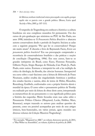 304 • Doris Accioly e Silva
de fábricas; nenhum intelectual estava preocupado com aquilo, porque
aquilo não se parecia com a grande política. (Bruno, Lúcia apud
Accioly e Silva, 2005, p. 107-113).
O empenho de Tragtenberg em conhecer a história e a cultura
brasileiras em seus complexos meandros foi permanente. Um dos
cursos de pós-graduação que ministrou na PUC de São Paulo, nos
anos 1990, intitulava-se O Pensamento Político Brasileiro e abarcava
autores conservadores desde o período do Império. Iniciava as aulas
com a seguinte pergunta: “Por que ler os conservadores? Porque
são muito atuais”. E discutia o livro de Raymundo Faoro, Existe um
pensamento político brasileiro? Era sua preocupação compreender a
recorrência do conservadorismo brasileiro e das práticas e noções
de conciliação (Tragtenberg, 1996). Em seus cursos, liam-se os
grandes intérpretes do Brasil, como Faoro, Florestan Fernandes,
Gilberto Freyre, Sérgio Buarque de Holanda, Caio Prado Jr., Paulo
Prado, entre outros. Ensinava a interpretá-los sob a luz múltipla da
crítica da ideologia, da filosofia, das ciências humanas. Inesquecível
seu curso sobre o nazi-fascismo com a leitura de Behemoth, de Franz
Neumann, análise erudita das singularidades históricas e jurídicas
dos estados fascista e nazista, além de textos de Hitler, Mussolini,
Rozenberg, Goebbels, confrontados com a própria história alemã e
mundial da época. O curso sobre o pensamento político de Trotsky
era realizado por meio da leitura de obras deste autor, interpretando
as metamorfoses de seu pensamento e o seu significado político para
a história das esquerdas. Muito fecundas eram suas aulas sobre o
Pensamento Político Clássico (Maquiavel, Locke, Hobbes, Marx,
Rousseau), sempre trazendo os autores para analisar questões do
presente, como era possível acompanhar por meio de seus artigos
irônicos, bem-humorados, em vários jornais, agora reunidos nos
diversos volumes da Coleção Maurício Tragtenberg6
.
6
Por exemplo, “Maquiavel no ABC”, no volume Autonomia operária, de 2011,
e “Max Weber na Assembléia”, no volume A falência da política, de 2009.
 